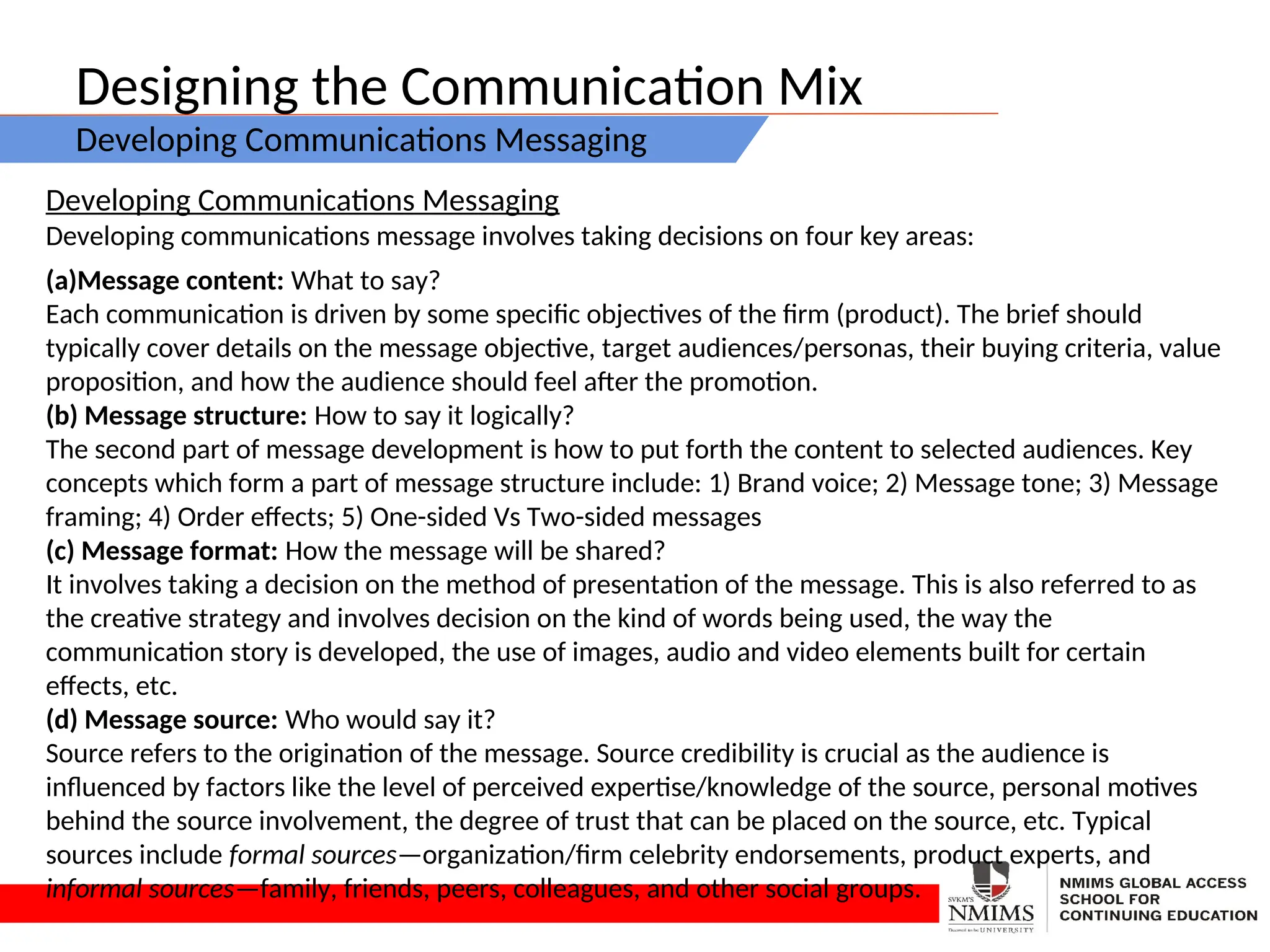 Designing the Communication Mix
Developing Communications Messaging
Developing Communications Messaging
Developing communications message involves taking decisions on four key areas:
(a)Message content: What to say?
Each communication is driven by some specific objectives of the firm (product). The brief should
typically cover details on the message objective, target audiences/personas, their buying criteria, value
proposition, and how the audience should feel after the promotion.
(b) Message structure: How to say it logically?
The second part of message development is how to put forth the content to selected audiences. Key
concepts which form a part of message structure include: 1) Brand voice; 2) Message tone; 3) Message
framing; 4) Order effects; 5) One-sided Vs Two-sided messages
(c) Message format: How the message will be shared?
It involves taking a decision on the method of presentation of the message. This is also referred to as
the creative strategy and involves decision on the kind of words being used, the way the
communication story is developed, the use of images, audio and video elements built for certain
effects, etc.
(d) Message source: Who would say it?
Source refers to the origination of the message. Source credibility is crucial as the audience is
influenced by factors like the level of perceived expertise/knowledge of the source, personal motives
behind the source involvement, the degree of trust that can be placed on the source, etc. Typical
sources include formal sources—organization/firm celebrity endorsements, product experts, and
informal sources—family, friends, peers, colleagues, and other social groups.
 