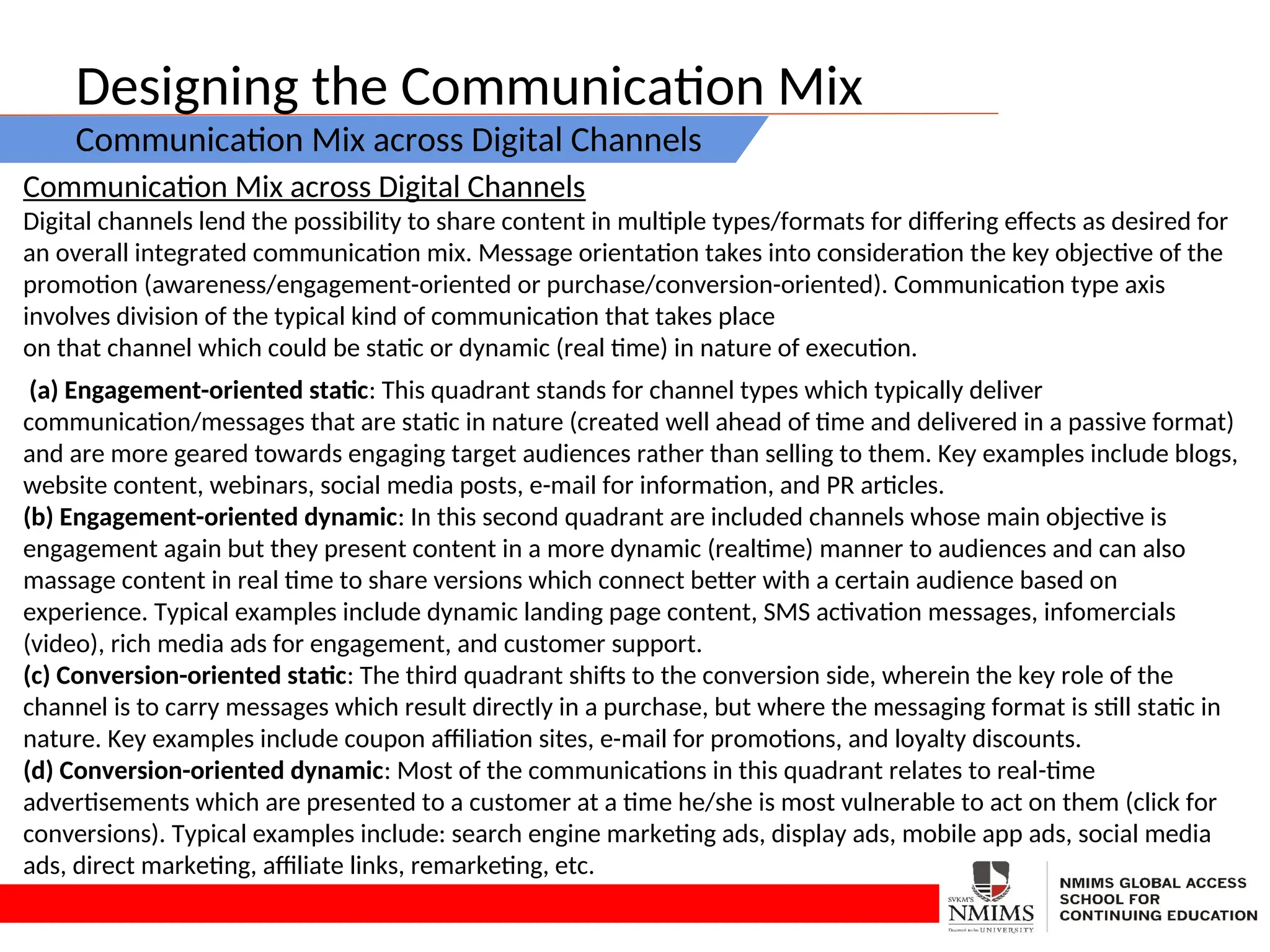 Designing the Communication Mix
Communication Mix across Digital Channels
Communication Mix across Digital Channels
Digital channels lend the possibility to share content in multiple types/formats for differing effects as desired for
an overall integrated communication mix. Message orientation takes into consideration the key objective of the
promotion (awareness/engagement-oriented or purchase/conversion-oriented). Communication type axis
involves division of the typical kind of communication that takes place
on that channel which could be static or dynamic (real time) in nature of execution.
(a) Engagement-oriented static: This quadrant stands for channel types which typically deliver
communication/messages that are static in nature (created well ahead of time and delivered in a passive format)
and are more geared towards engaging target audiences rather than selling to them. Key examples include blogs,
website content, webinars, social media posts, e-mail for information, and PR articles.
(b) Engagement-oriented dynamic: In this second quadrant are included channels whose main objective is
engagement again but they present content in a more dynamic (realtime) manner to audiences and can also
massage content in real time to share versions which connect better with a certain audience based on
experience. Typical examples include dynamic landing page content, SMS activation messages, infomercials
(video), rich media ads for engagement, and customer support.
(c) Conversion-oriented static: The third quadrant shifts to the conversion side, wherein the key role of the
channel is to carry messages which result directly in a purchase, but where the messaging format is still static in
nature. Key examples include coupon affiliation sites, e-mail for promotions, and loyalty discounts.
(d) Conversion-oriented dynamic: Most of the communications in this quadrant relates to real-time
advertisements which are presented to a customer at a time he/she is most vulnerable to act on them (click for
conversions). Typical examples include: search engine marketing ads, display ads, mobile app ads, social media
ads, direct marketing, affiliate links, remarketing, etc.
 