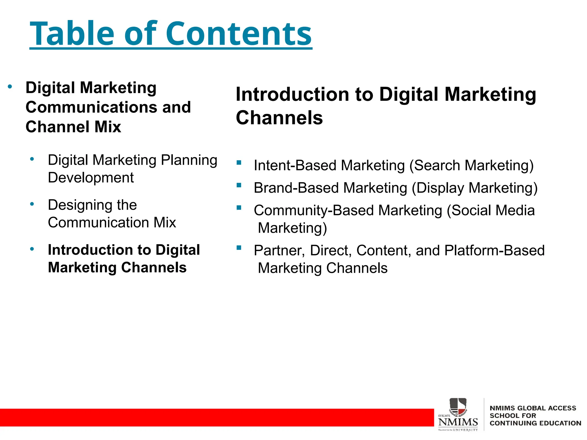 Introduction to Digital Marketing
Channels
 Intent-Based Marketing (Search Marketing)
 Brand-Based Marketing (Display Marketing)
 Community-Based Marketing (Social Media
Marketing)
 Partner, Direct, Content, and Platform-Based
Marketing Channels
Table of Contents
• Digital Marketing
Communications and
Channel Mix
• Digital Marketing Planning
Development
• Designing the
Communication Mix
• Introduction to Digital
Marketing Channels
 
