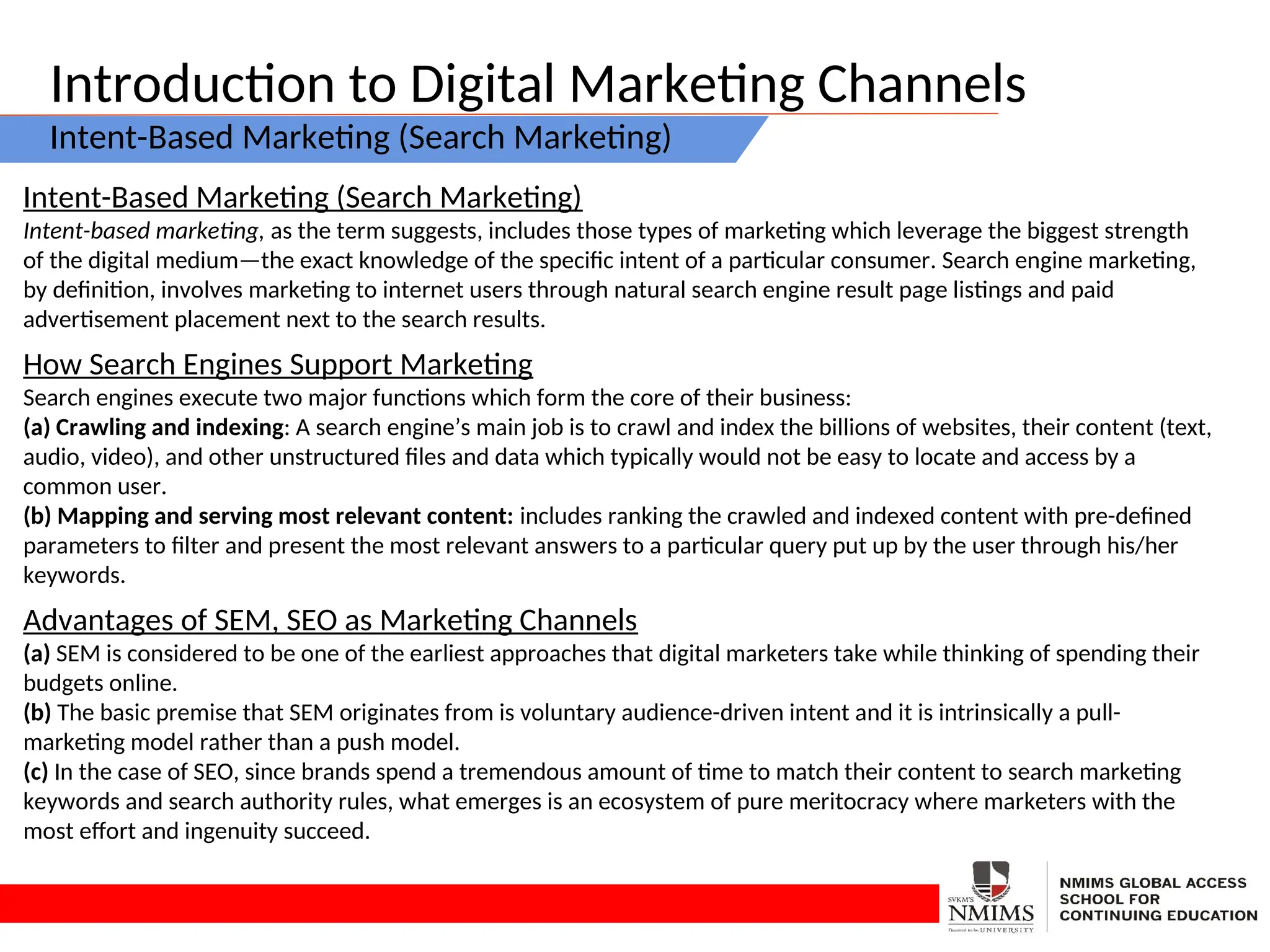 Introduction to Digital Marketing Channels
Intent-Based Marketing (Search Marketing)
Intent-Based Marketing (Search Marketing)
Intent-based marketing, as the term suggests, includes those types of marketing which leverage the biggest strength
of the digital medium—the exact knowledge of the specific intent of a particular consumer. Search engine marketing,
by definition, involves marketing to internet users through natural search engine result page listings and paid
advertisement placement next to the search results.
How Search Engines Support Marketing
Search engines execute two major functions which form the core of their business:
(a) Crawling and indexing: A search engine’s main job is to crawl and index the billions of websites, their content (text,
audio, video), and other unstructured files and data which typically would not be easy to locate and access by a
common user.
(b) Mapping and serving most relevant content: includes ranking the crawled and indexed content with pre-defined
parameters to filter and present the most relevant answers to a particular query put up by the user through his/her
keywords.
Advantages of SEM, SEO as Marketing Channels
(a) SEM is considered to be one of the earliest approaches that digital marketers take while thinking of spending their
budgets online.
(b) The basic premise that SEM originates from is voluntary audience-driven intent and it is intrinsically a pull-
marketing model rather than a push model.
(c) In the case of SEO, since brands spend a tremendous amount of time to match their content to search marketing
keywords and search authority rules, what emerges is an ecosystem of pure meritocracy where marketers with the
most effort and ingenuity succeed.
 