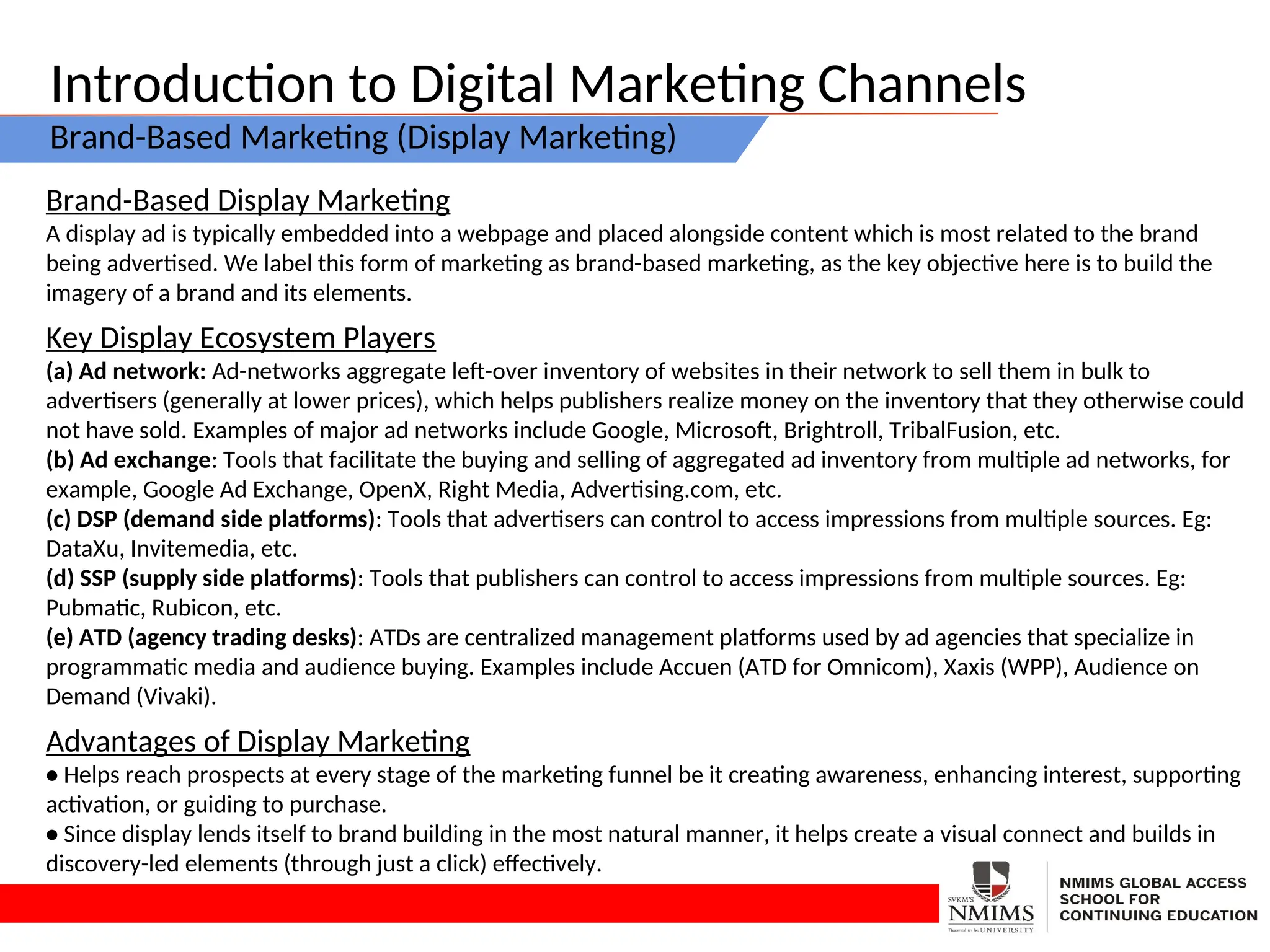 Introduction to Digital Marketing Channels
Brand-Based Marketing (Display Marketing)
Brand-Based Display Marketing
A display ad is typically embedded into a webpage and placed alongside content which is most related to the brand
being advertised. We label this form of marketing as brand-based marketing, as the key objective here is to build the
imagery of a brand and its elements.
Key Display Ecosystem Players
(a) Ad network: Ad-networks aggregate left-over inventory of websites in their network to sell them in bulk to
advertisers (generally at lower prices), which helps publishers realize money on the inventory that they otherwise could
not have sold. Examples of major ad networks include Google, Microsoft, Brightroll, TribalFusion, etc.
(b) Ad exchange: Tools that facilitate the buying and selling of aggregated ad inventory from multiple ad networks, for
example, Google Ad Exchange, OpenX, Right Media, Advertising.com, etc.
(c) DSP (demand side platforms): Tools that advertisers can control to access impressions from multiple sources. Eg:
DataXu, Invitemedia, etc.
(d) SSP (supply side platforms): Tools that publishers can control to access impressions from multiple sources. Eg:
Pubmatic, Rubicon, etc.
(e) ATD (agency trading desks): ATDs are centralized management platforms used by ad agencies that specialize in
programmatic media and audience buying. Examples include Accuen (ATD for Omnicom), Xaxis (WPP), Audience on
Demand (Vivaki).
Advantages of Display Marketing
• Helps reach prospects at every stage of the marketing funnel be it creating awareness, enhancing interest, supporting
activation, or guiding to purchase.
• Since display lends itself to brand building in the most natural manner, it helps create a visual connect and builds in
discovery-led elements (through just a click) effectively.
 