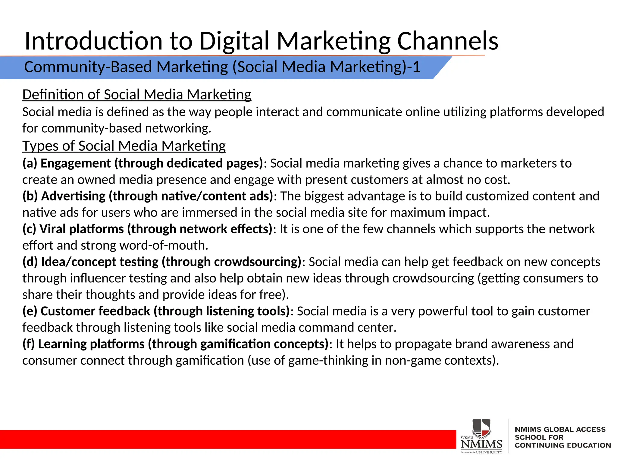 Introduction to Digital Marketing Channels
Community-Based Marketing (Social Media Marketing)-1
Definition of Social Media Marketing
Social media is defined as the way people interact and communicate online utilizing platforms developed
for community-based networking.
Types of Social Media Marketing
(a) Engagement (through dedicated pages): Social media marketing gives a chance to marketers to
create an owned media presence and engage with present customers at almost no cost.
(b) Advertising (through native/content ads): The biggest advantage is to build customized content and
native ads for users who are immersed in the social media site for maximum impact.
(c) Viral platforms (through network effects): It is one of the few channels which supports the network
effort and strong word-of-mouth.
(d) Idea/concept testing (through crowdsourcing): Social media can help get feedback on new concepts
through influencer testing and also help obtain new ideas through crowdsourcing (getting consumers to
share their thoughts and provide ideas for free).
(e) Customer feedback (through listening tools): Social media is a very powerful tool to gain customer
feedback through listening tools like social media command center.
(f) Learning platforms (through gamification concepts): It helps to propagate brand awareness and
consumer connect through gamification (use of game-thinking in non-game contexts).
 
