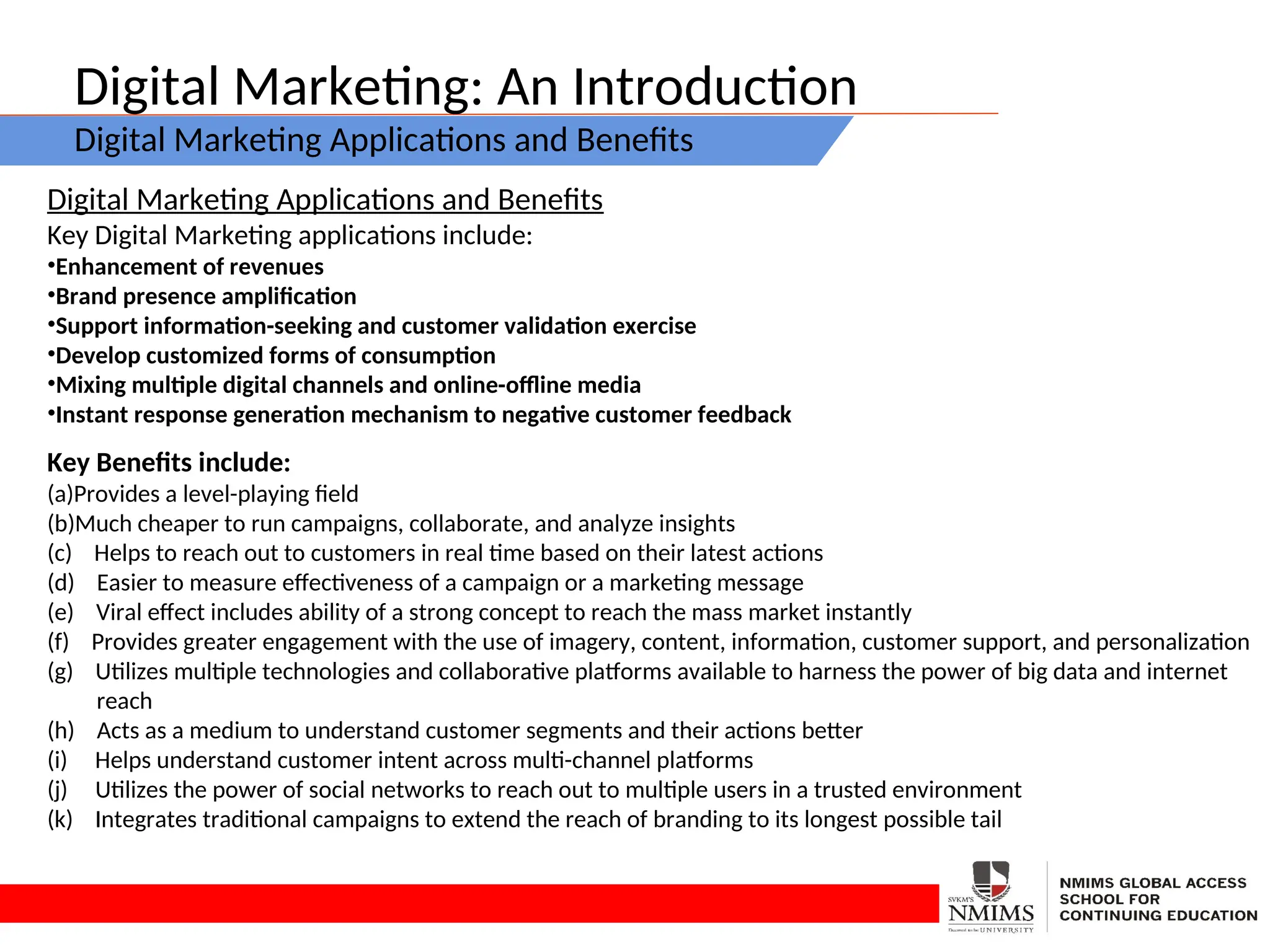 Digital Marketing: An Introduction
Digital Marketing Applications and Benefits
Digital Marketing Applications and Benefits
Key Digital Marketing applications include:
•Enhancement of revenues
•Brand presence amplification
•Support information-seeking and customer validation exercise
•Develop customized forms of consumption
•Mixing multiple digital channels and online-offline media
•Instant response generation mechanism to negative customer feedback
Key Benefits include:
(a)Provides a level-playing field
(b)Much cheaper to run campaigns, collaborate, and analyze insights
(c) Helps to reach out to customers in real time based on their latest actions
(d) Easier to measure effectiveness of a campaign or a marketing message
(e) Viral effect includes ability of a strong concept to reach the mass market instantly
(f) Provides greater engagement with the use of imagery, content, information, customer support, and personalization
(g) Utilizes multiple technologies and collaborative platforms available to harness the power of big data and internet
reach
(h) Acts as a medium to understand customer segments and their actions better
(i) Helps understand customer intent across multi-channel platforms
(j) Utilizes the power of social networks to reach out to multiple users in a trusted environment
(k) Integrates traditional campaigns to extend the reach of branding to its longest possible tail
 