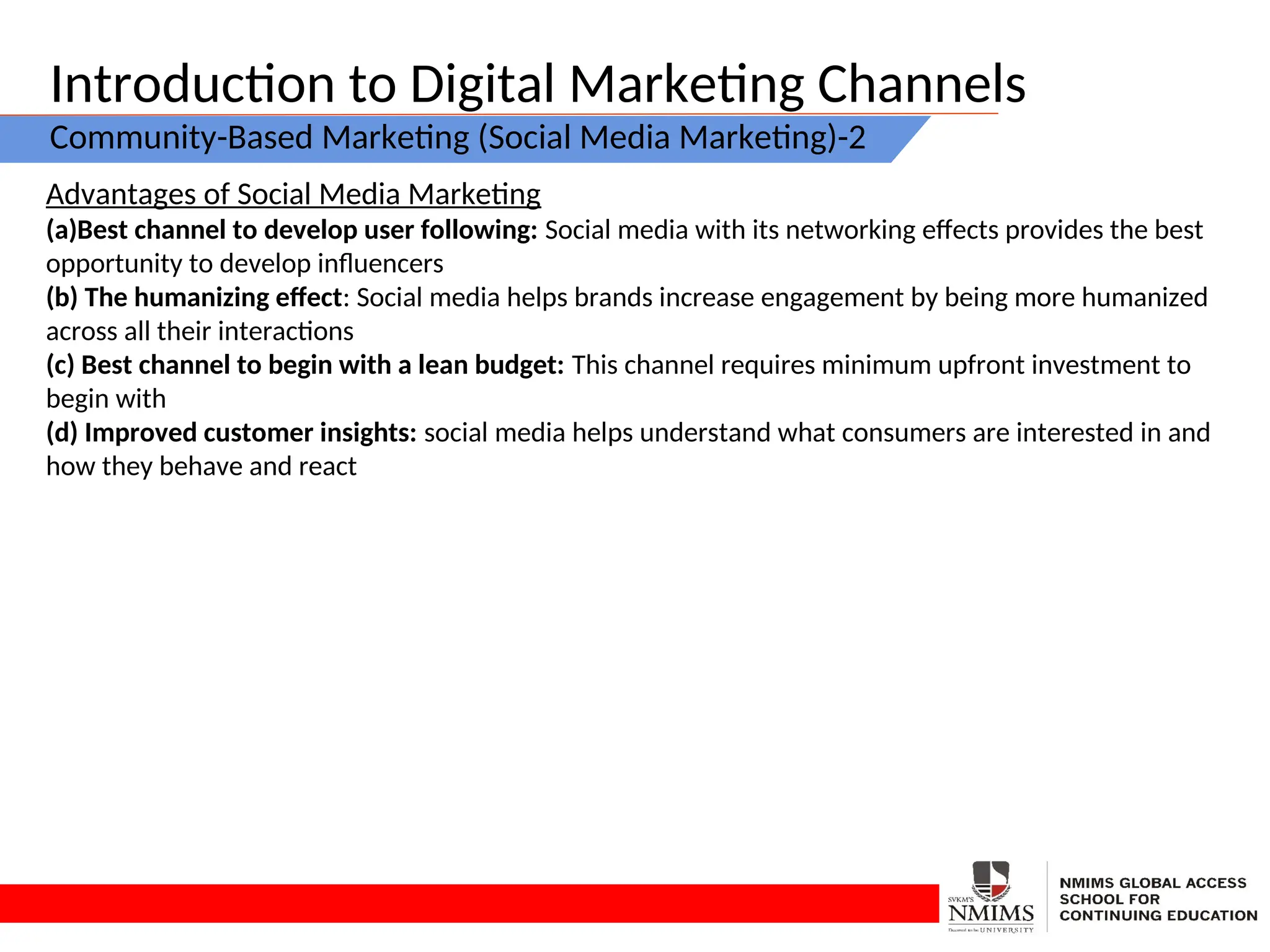 Introduction to Digital Marketing Channels
Community-Based Marketing (Social Media Marketing)-2
Advantages of Social Media Marketing
(a)Best channel to develop user following: Social media with its networking effects provides the best
opportunity to develop influencers
(b) The humanizing effect: Social media helps brands increase engagement by being more humanized
across all their interactions
(c) Best channel to begin with a lean budget: This channel requires minimum upfront investment to
begin with
(d) Improved customer insights: social media helps understand what consumers are interested in and
how they behave and react
 