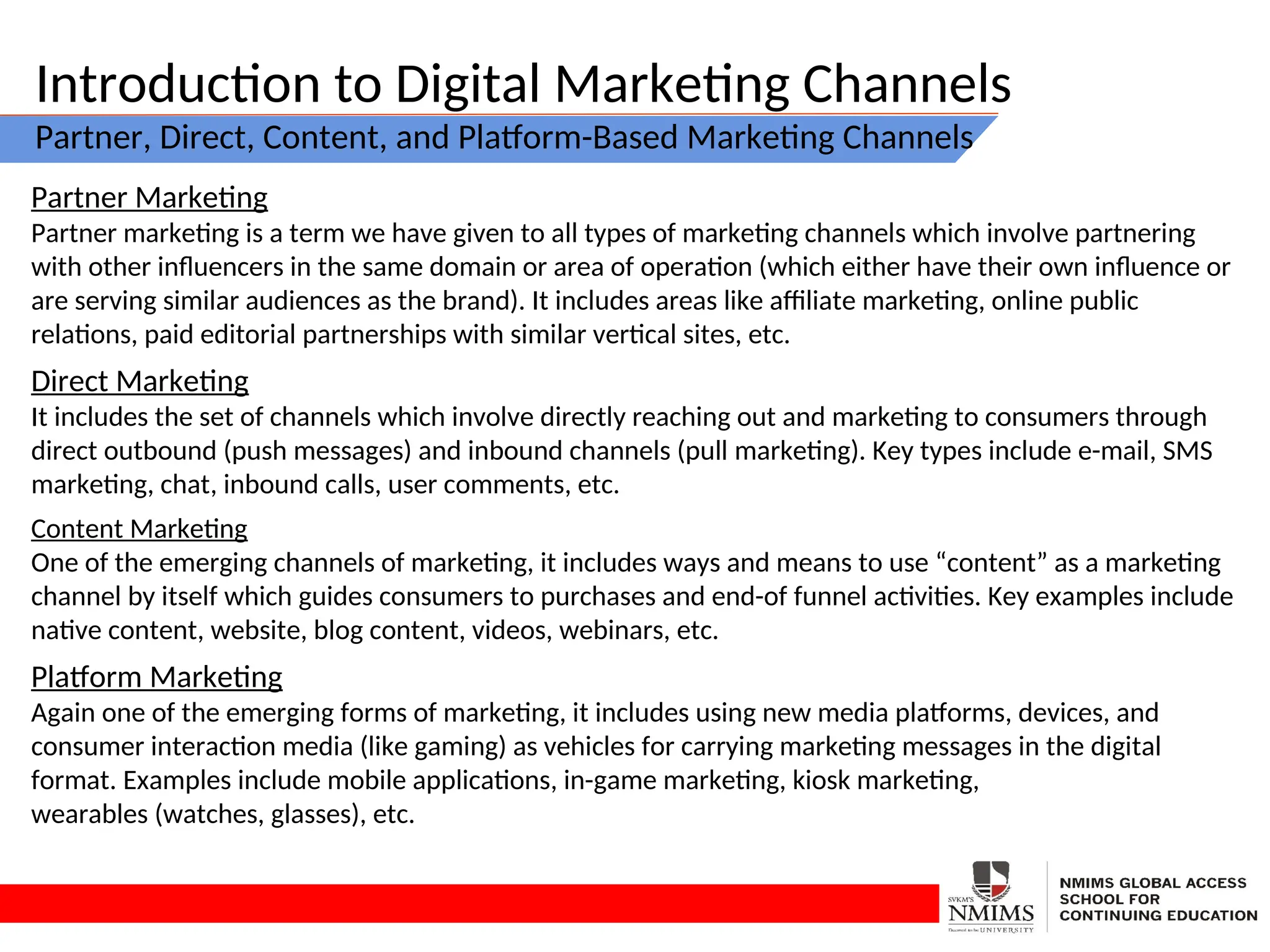 Introduction to Digital Marketing Channels
Partner, Direct, Content, and Platform-Based Marketing Channels
Partner Marketing
Partner marketing is a term we have given to all types of marketing channels which involve partnering
with other influencers in the same domain or area of operation (which either have their own influence or
are serving similar audiences as the brand). It includes areas like affiliate marketing, online public
relations, paid editorial partnerships with similar vertical sites, etc.
Direct Marketing
It includes the set of channels which involve directly reaching out and marketing to consumers through
direct outbound (push messages) and inbound channels (pull marketing). Key types include e-mail, SMS
marketing, chat, inbound calls, user comments, etc.
Content Marketing
One of the emerging channels of marketing, it includes ways and means to use “content” as a marketing
channel by itself which guides consumers to purchases and end-of funnel activities. Key examples include
native content, website, blog content, videos, webinars, etc.
Platform Marketing
Again one of the emerging forms of marketing, it includes using new media platforms, devices, and
consumer interaction media (like gaming) as vehicles for carrying marketing messages in the digital
format. Examples include mobile applications, in-game marketing, kiosk marketing,
wearables (watches, glasses), etc.
 
