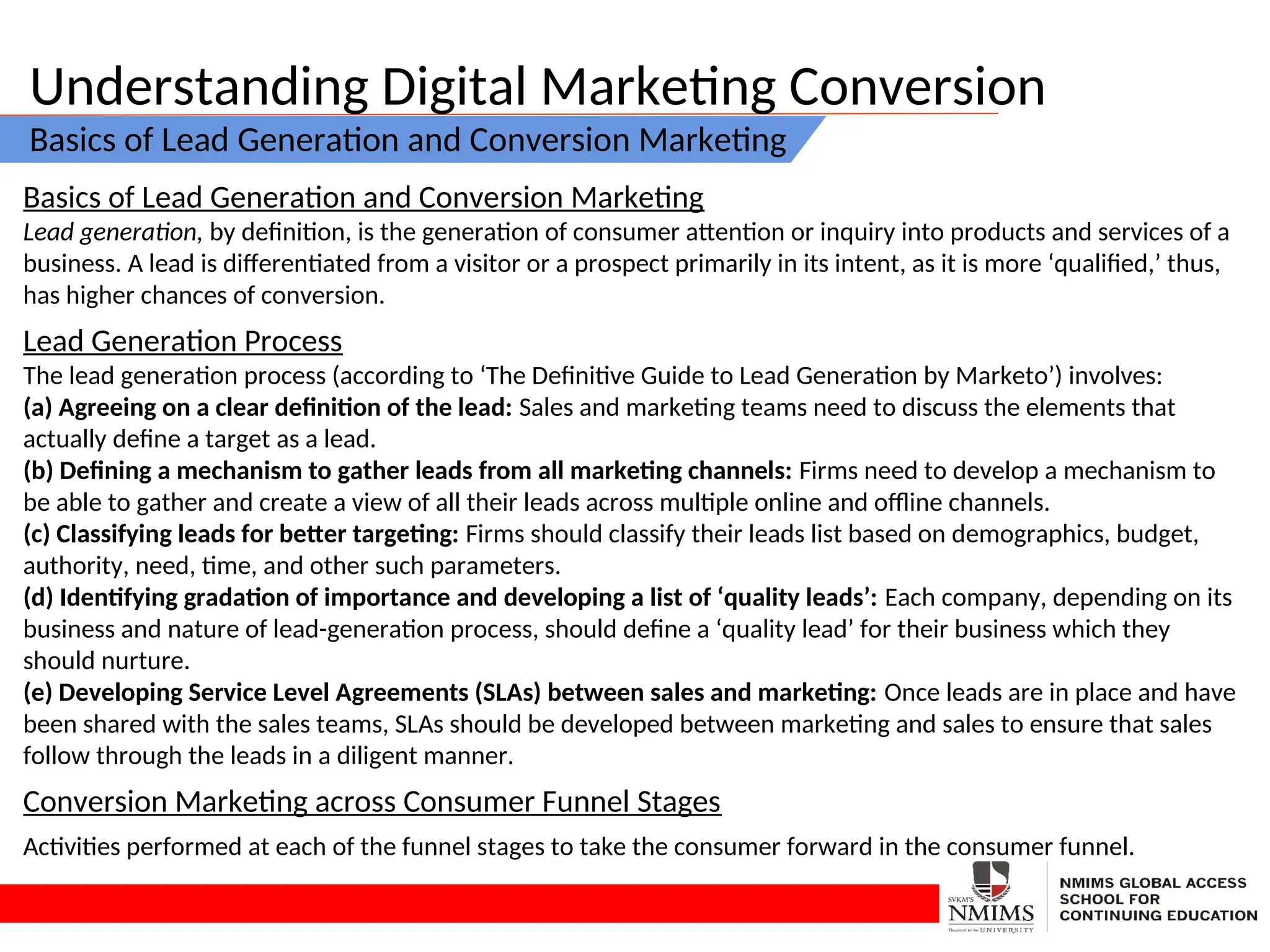 Understanding Digital Marketing Conversion
Basics of Lead Generation and Conversion Marketing
Basics of Lead Generation and Conversion Marketing
Lead generation, by definition, is the generation of consumer attention or inquiry into products and services of a
business. A lead is differentiated from a visitor or a prospect primarily in its intent, as it is more ‘qualified,’ thus,
has higher chances of conversion.
Lead Generation Process
The lead generation process (according to ‘The Definitive Guide to Lead Generation by Marketo’) involves:
(a) Agreeing on a clear definition of the lead: Sales and marketing teams need to discuss the elements that
actually define a target as a lead.
(b) Defining a mechanism to gather leads from all marketing channels: Firms need to develop a mechanism to
be able to gather and create a view of all their leads across multiple online and offline channels.
(c) Classifying leads for better targeting: Firms should classify their leads list based on demographics, budget,
authority, need, time, and other such parameters.
(d) Identifying gradation of importance and developing a list of ‘quality leads’: Each company, depending on its
business and nature of lead-generation process, should define a ‘quality lead’ for their business which they
should nurture.
(e) Developing Service Level Agreements (SLAs) between sales and marketing: Once leads are in place and have
been shared with the sales teams, SLAs should be developed between marketing and sales to ensure that sales
follow through the leads in a diligent manner.
Conversion Marketing across Consumer Funnel Stages
Activities performed at each of the funnel stages to take the consumer forward in the consumer funnel.
 