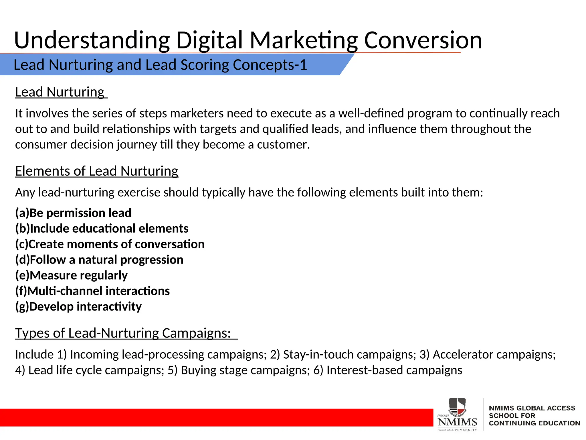 Understanding Digital Marketing Conversion
Lead Nurturing and Lead Scoring Concepts-1
Lead Nurturing
It involves the series of steps marketers need to execute as a well-defined program to continually reach
out to and build relationships with targets and qualified leads, and influence them throughout the
consumer decision journey till they become a customer.
Elements of Lead Nurturing
Any lead-nurturing exercise should typically have the following elements built into them:
(a)Be permission lead
(b)Include educational elements
(c)Create moments of conversation
(d)Follow a natural progression
(e)Measure regularly
(f)Multi-channel interactions
(g)Develop interactivity
Types of Lead-Nurturing Campaigns:
Include 1) Incoming lead-processing campaigns; 2) Stay-in-touch campaigns; 3) Accelerator campaigns;
4) Lead life cycle campaigns; 5) Buying stage campaigns; 6) Interest-based campaigns
 