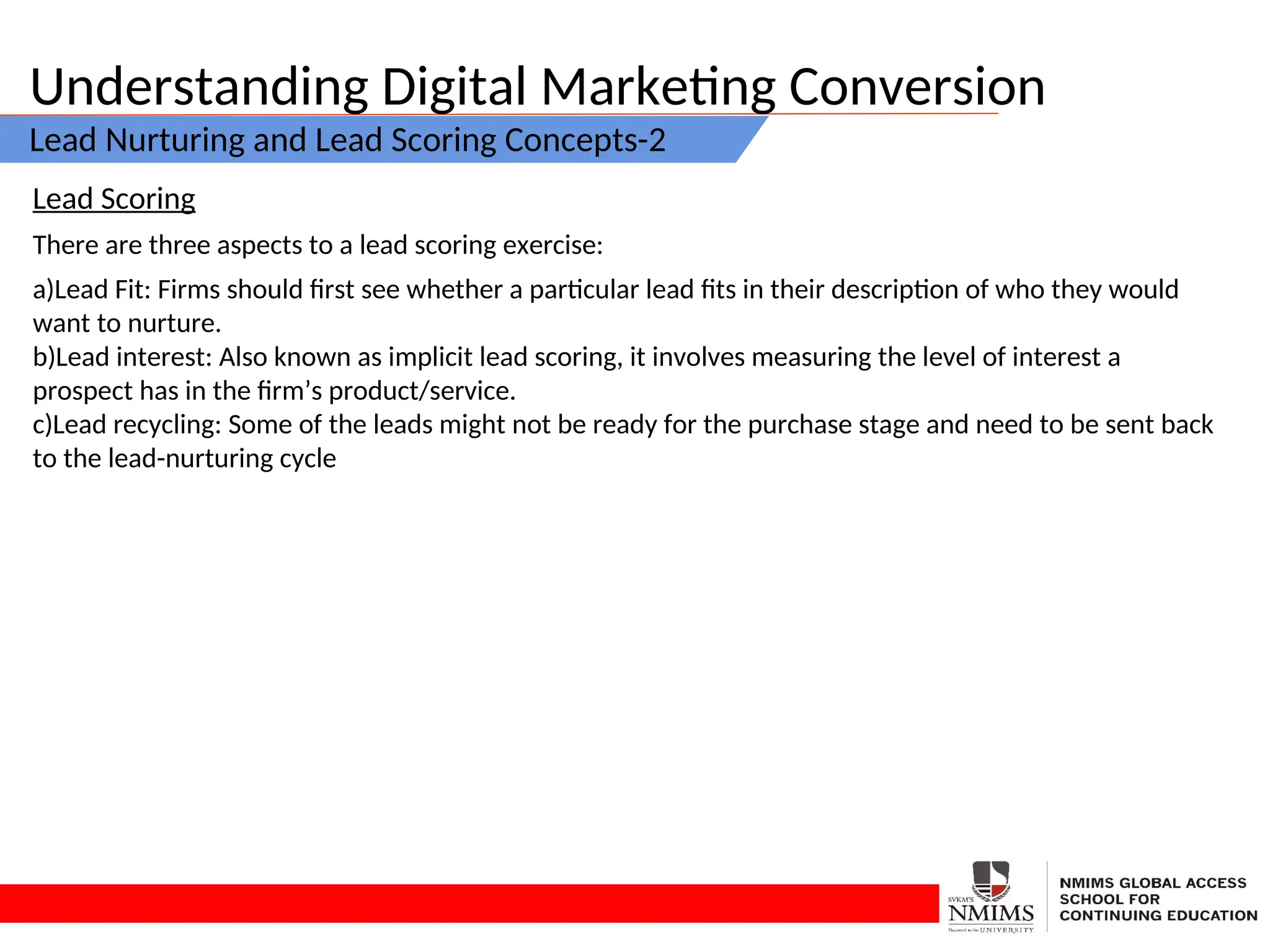 Understanding Digital Marketing Conversion
Lead Nurturing and Lead Scoring Concepts-2
Lead Scoring
There are three aspects to a lead scoring exercise:
a)Lead Fit: Firms should first see whether a particular lead fits in their description of who they would
want to nurture.
b)Lead interest: Also known as implicit lead scoring, it involves measuring the level of interest a
prospect has in the firm’s product/service.
c)Lead recycling: Some of the leads might not be ready for the purchase stage and need to be sent back
to the lead-nurturing cycle
 