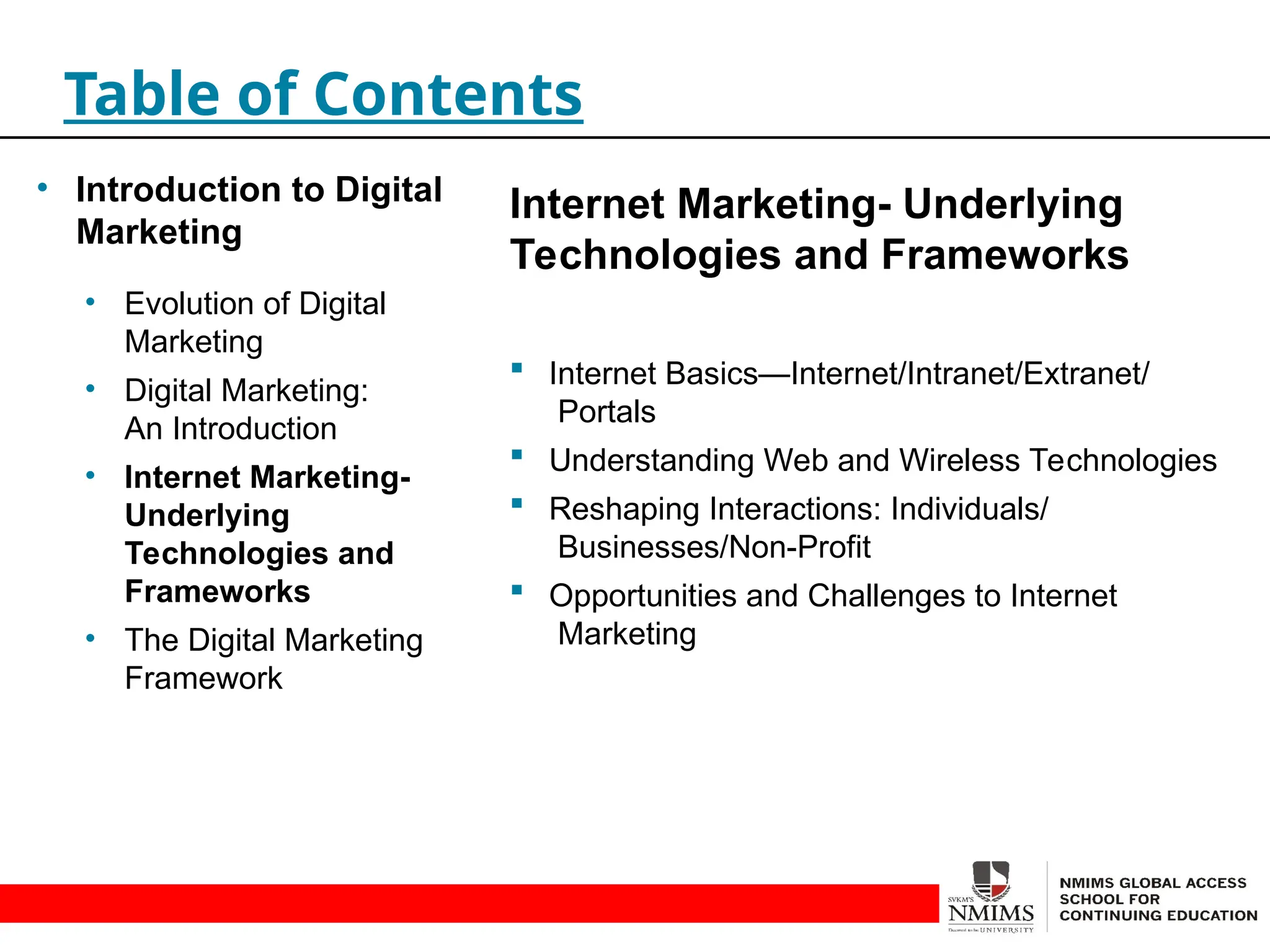 Internet Marketing- Underlying
Technologies and Frameworks
 Internet Basics—Internet/Intranet/Extranet/
Portals
 Understanding Web and Wireless Technologies
 Reshaping Interactions: Individuals/
Businesses/Non-Profit
 Opportunities and Challenges to Internet
Marketing
Table of Contents
• Introduction to Digital
Marketing
• Evolution of Digital
Marketing
• Digital Marketing:
An Introduction
• Internet Marketing-
Underlying
Technologies and
Frameworks
• The Digital Marketing
Framework
 