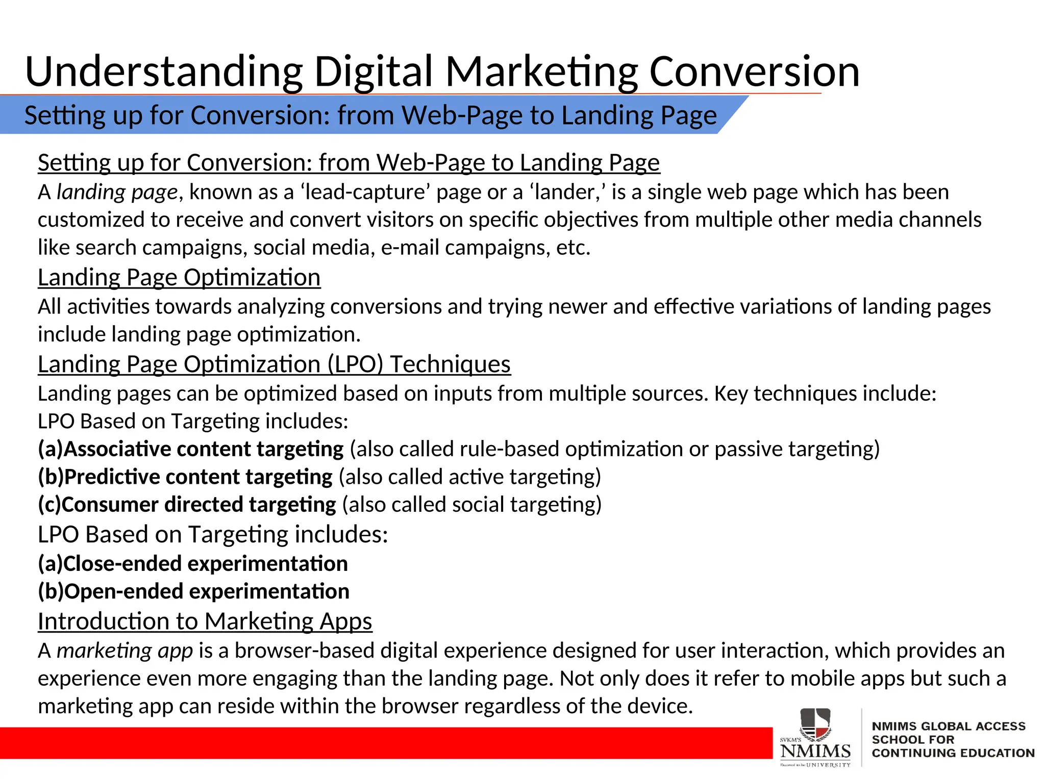 Understanding Digital Marketing Conversion
Setting up for Conversion: from Web-Page to Landing Page
Setting up for Conversion: from Web-Page to Landing Page
A landing page, known as a ‘lead-capture’ page or a ‘lander,’ is a single web page which has been
customized to receive and convert visitors on specific objectives from multiple other media channels
like search campaigns, social media, e-mail campaigns, etc.
Landing Page Optimization
All activities towards analyzing conversions and trying newer and effective variations of landing pages
include landing page optimization.
Landing Page Optimization (LPO) Techniques
Landing pages can be optimized based on inputs from multiple sources. Key techniques include:
LPO Based on Targeting includes:
(a)Associative content targeting (also called rule-based optimization or passive targeting)
(b)Predictive content targeting (also called active targeting)
(c)Consumer directed targeting (also called social targeting)
LPO Based on Targeting includes:
(a)Close-ended experimentation
(b)Open-ended experimentation
Introduction to Marketing Apps
A marketing app is a browser-based digital experience designed for user interaction, which provides an
experience even more engaging than the landing page. Not only does it refer to mobile apps but such a
marketing app can reside within the browser regardless of the device.
 