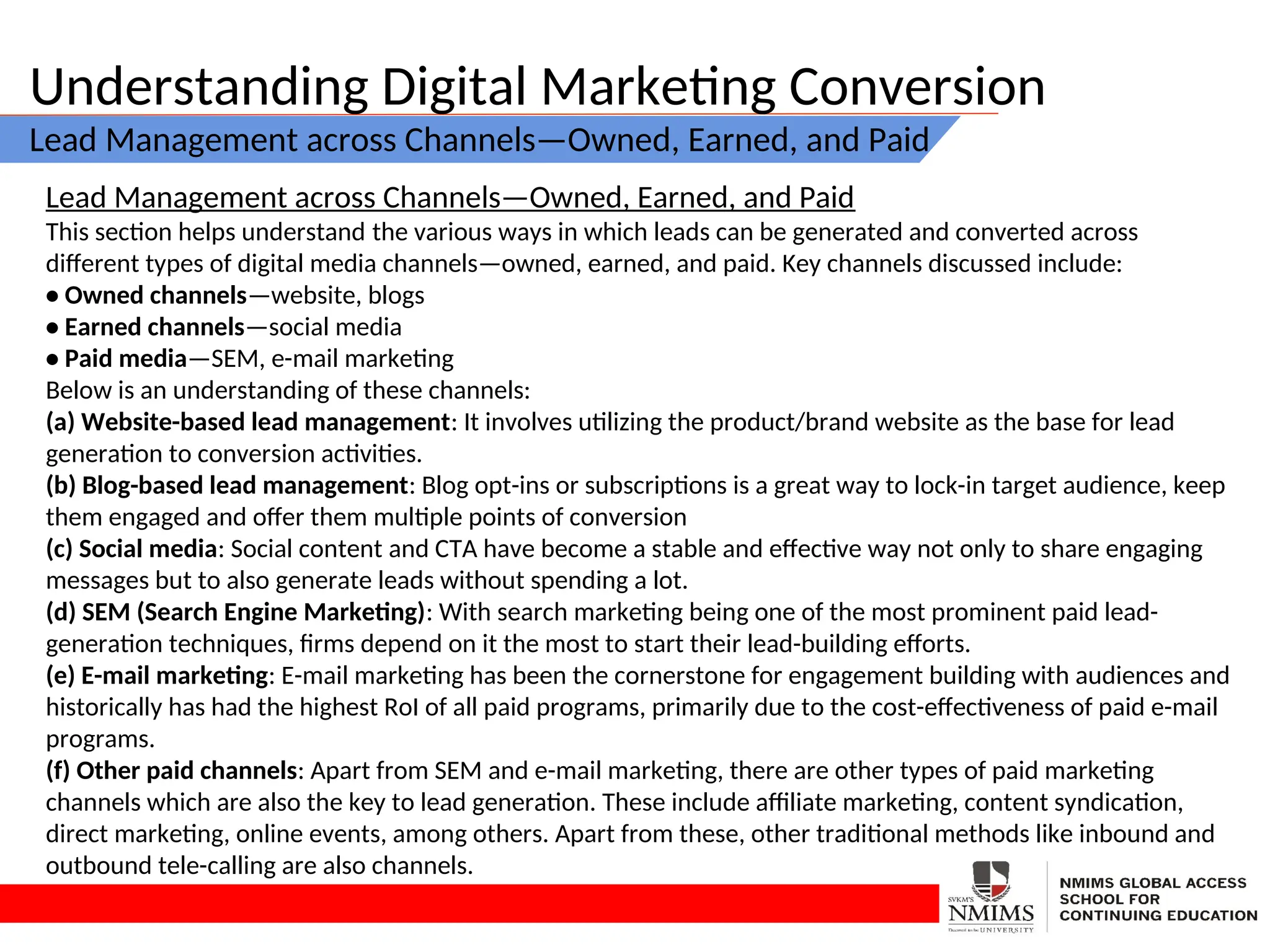 Understanding Digital Marketing Conversion
Lead Management across Channels—Owned, Earned, and Paid
Lead Management across Channels—Owned, Earned, and Paid
This section helps understand the various ways in which leads can be generated and converted across
different types of digital media channels—owned, earned, and paid. Key channels discussed include:
• Owned channels—website, blogs
• Earned channels—social media
• Paid media—SEM, e-mail marketing
Below is an understanding of these channels:
(a) Website-based lead management: It involves utilizing the product/brand website as the base for lead
generation to conversion activities.
(b) Blog-based lead management: Blog opt-ins or subscriptions is a great way to lock-in target audience, keep
them engaged and offer them multiple points of conversion
(c) Social media: Social content and CTA have become a stable and effective way not only to share engaging
messages but to also generate leads without spending a lot.
(d) SEM (Search Engine Marketing): With search marketing being one of the most prominent paid lead-
generation techniques, firms depend on it the most to start their lead-building efforts.
(e) E-mail marketing: E-mail marketing has been the cornerstone for engagement building with audiences and
historically has had the highest RoI of all paid programs, primarily due to the cost-effectiveness of paid e-mail
programs.
(f) Other paid channels: Apart from SEM and e-mail marketing, there are other types of paid marketing
channels which are also the key to lead generation. These include affiliate marketing, content syndication,
direct marketing, online events, among others. Apart from these, other traditional methods like inbound and
outbound tele-calling are also channels.
 