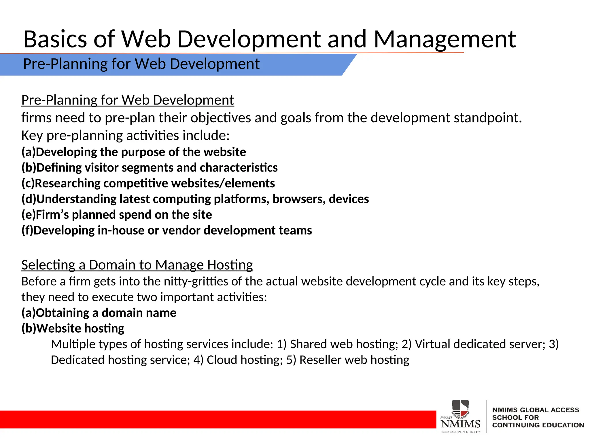 Basics of Web Development and Management
Pre-Planning for Web Development
Pre-Planning for Web Development
firms need to pre-plan their objectives and goals from the development standpoint.
Key pre-planning activities include:
(a)Developing the purpose of the website
(b)Defining visitor segments and characteristics
(c)Researching competitive websites/elements
(d)Understanding latest computing platforms, browsers, devices
(e)Firm’s planned spend on the site
(f)Developing in-house or vendor development teams
Selecting a Domain to Manage Hosting
Before a firm gets into the nitty-gritties of the actual website development cycle and its key steps,
they need to execute two important activities:
(a)Obtaining a domain name
(b)Website hosting
Multiple types of hosting services include: 1) Shared web hosting; 2) Virtual dedicated server; 3)
Dedicated hosting service; 4) Cloud hosting; 5) Reseller web hosting
 