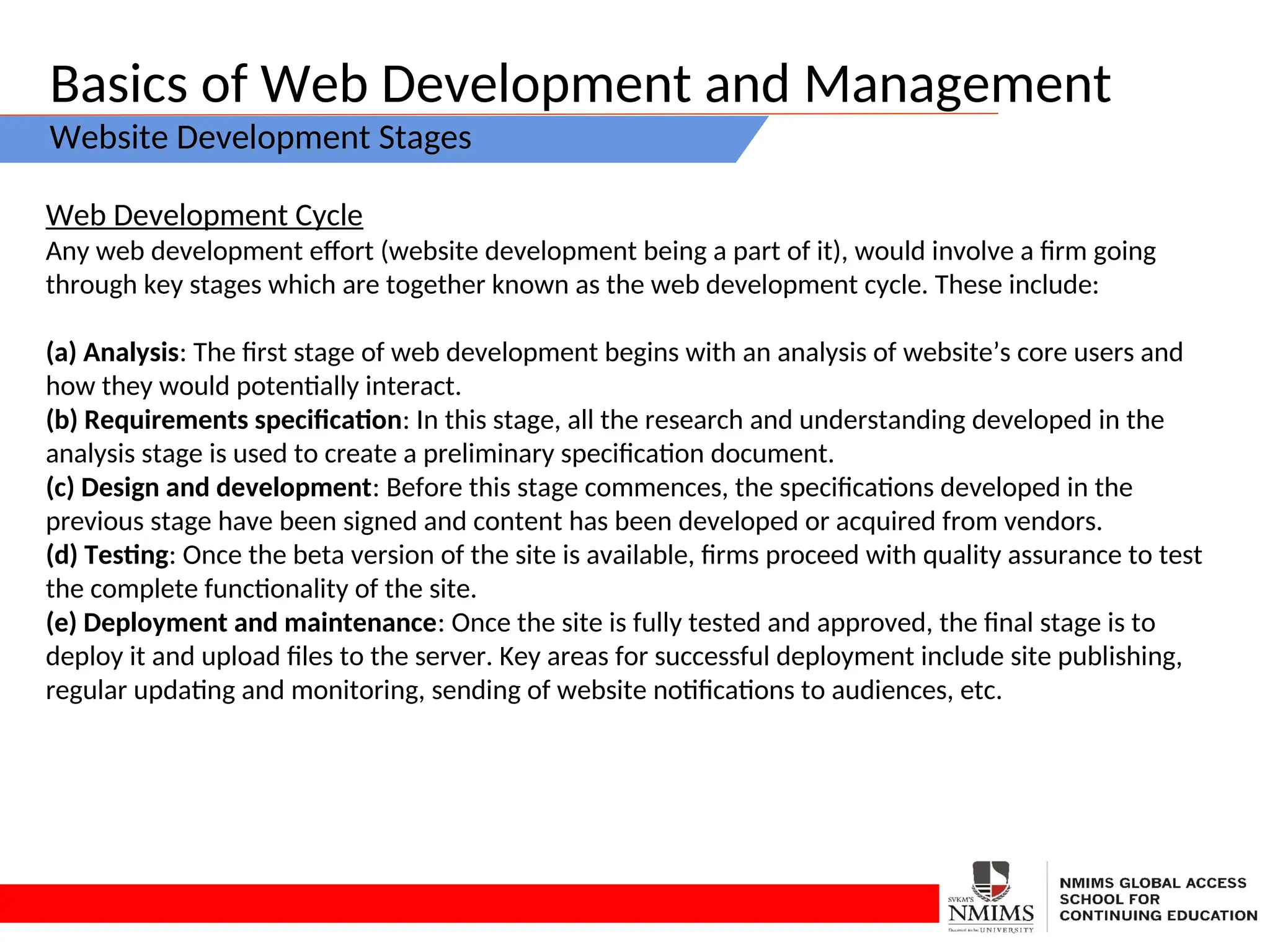 Basics of Web Development and Management
Website Development Stages
Web Development Cycle
Any web development effort (website development being a part of it), would involve a firm going
through key stages which are together known as the web development cycle. These include:
(a) Analysis: The first stage of web development begins with an analysis of website’s core users and
how they would potentially interact.
(b) Requirements specification: In this stage, all the research and understanding developed in the
analysis stage is used to create a preliminary specification document.
(c) Design and development: Before this stage commences, the specifications developed in the
previous stage have been signed and content has been developed or acquired from vendors.
(d) Testing: Once the beta version of the site is available, firms proceed with quality assurance to test
the complete functionality of the site.
(e) Deployment and maintenance: Once the site is fully tested and approved, the final stage is to
deploy it and upload files to the server. Key areas for successful deployment include site publishing,
regular updating and monitoring, sending of website notifications to audiences, etc.
 