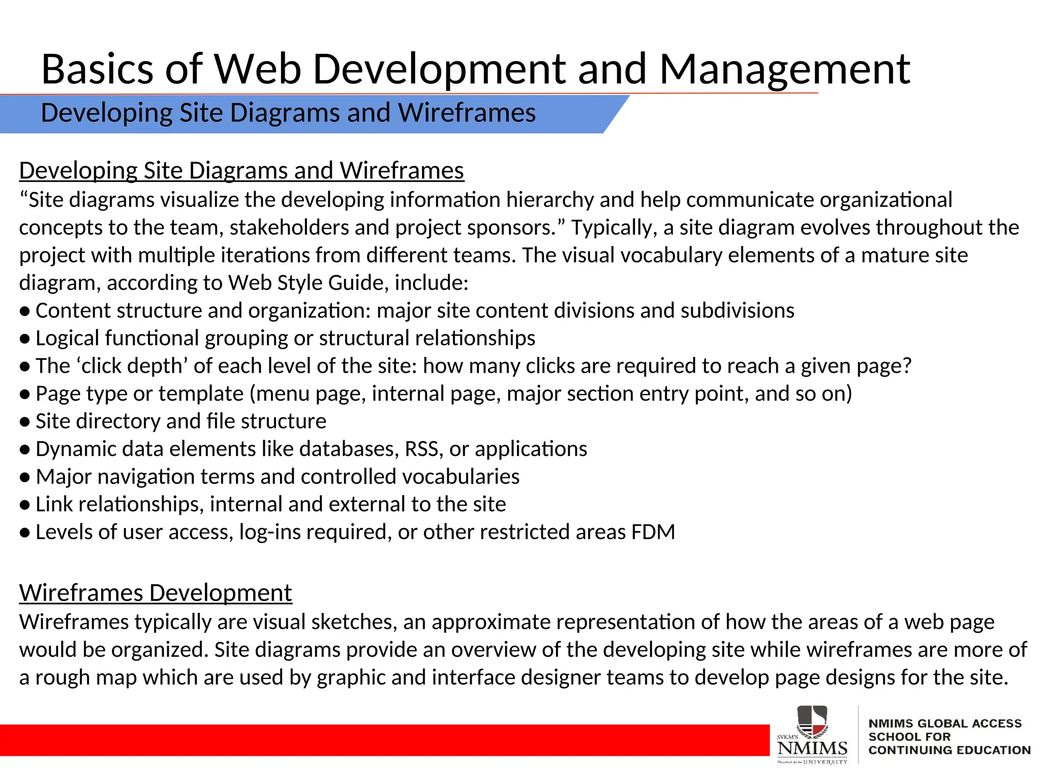 Basics of Web Development and Management
Developing Site Diagrams and Wireframes
Developing Site Diagrams and Wireframes
“Site diagrams visualize the developing information hierarchy and help communicate organizational
concepts to the team, stakeholders and project sponsors.” Typically, a site diagram evolves throughout the
project with multiple iterations from different teams. The visual vocabulary elements of a mature site
diagram, according to Web Style Guide, include:
• Content structure and organization: major site content divisions and subdivisions
• Logical functional grouping or structural relationships
• The ‘click depth’ of each level of the site: how many clicks are required to reach a given page?
• Page type or template (menu page, internal page, major section entry point, and so on)
• Site directory and file structure
• Dynamic data elements like databases, RSS, or applications
• Major navigation terms and controlled vocabularies
• Link relationships, internal and external to the site
• Levels of user access, log-ins required, or other restricted areas FDM
Wireframes Development
Wireframes typically are visual sketches, an approximate representation of how the areas of a web page
would be organized. Site diagrams provide an overview of the developing site while wireframes are more of
a rough map which are used by graphic and interface designer teams to develop page designs for the site.
 