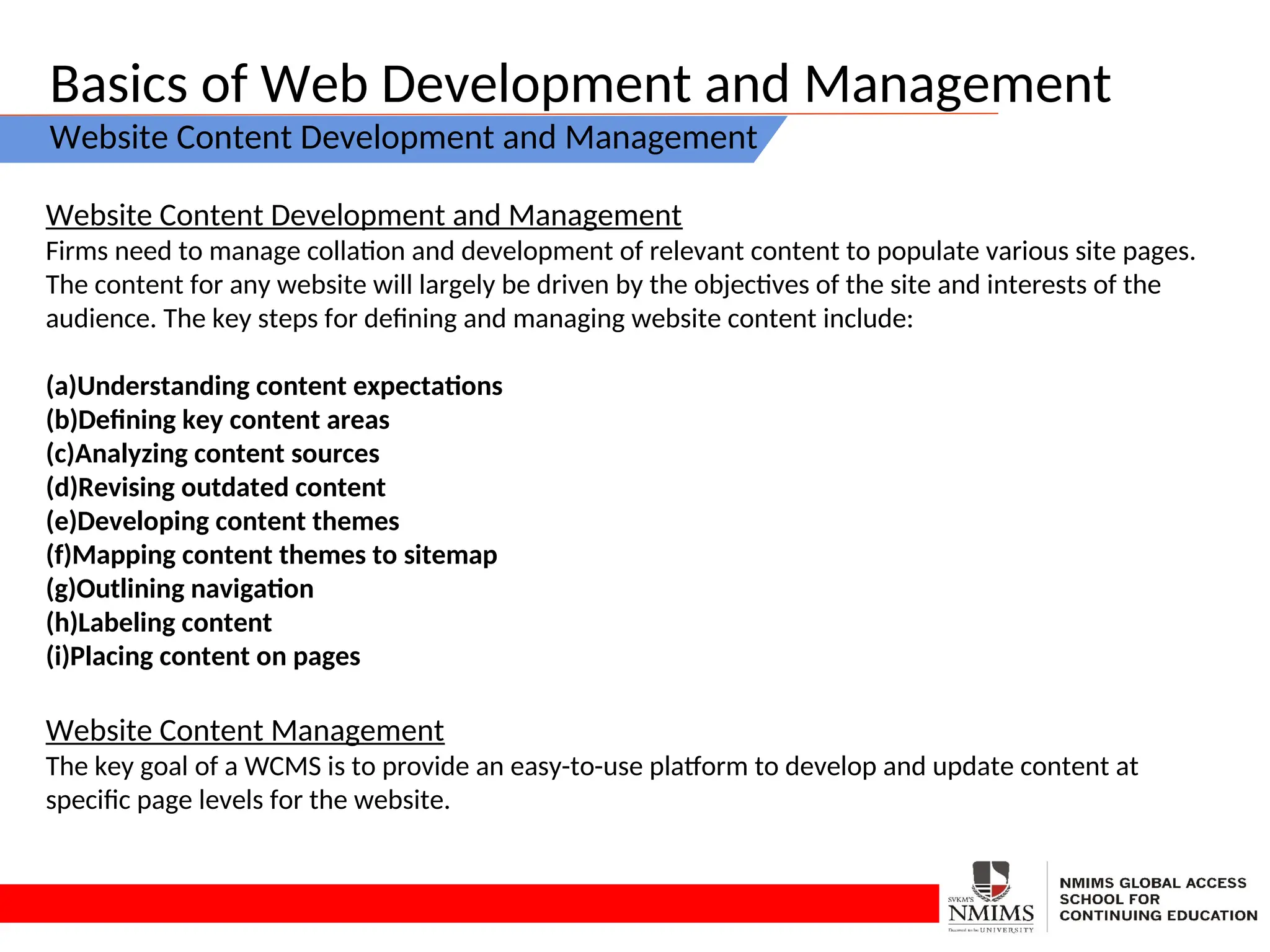 Basics of Web Development and Management
Website Content Development and Management
Website Content Development and Management
Firms need to manage collation and development of relevant content to populate various site pages.
The content for any website will largely be driven by the objectives of the site and interests of the
audience. The key steps for defining and managing website content include:
(a)Understanding content expectations
(b)Defining key content areas
(c)Analyzing content sources
(d)Revising outdated content
(e)Developing content themes
(f)Mapping content themes to sitemap
(g)Outlining navigation
(h)Labeling content
(i)Placing content on pages
Website Content Management
The key goal of a WCMS is to provide an easy-to-use platform to develop and update content at
specific page levels for the website.
 