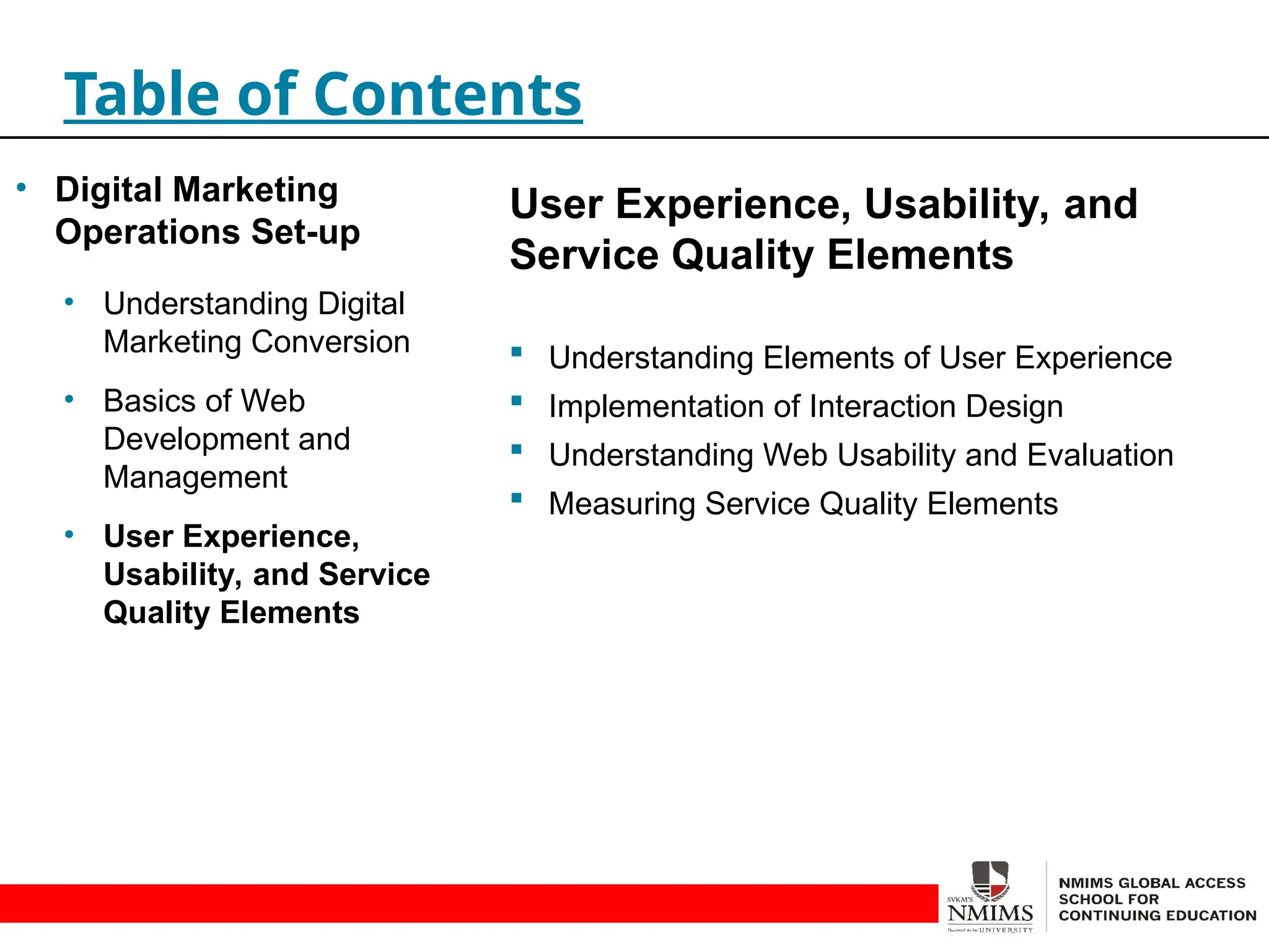 User Experience, Usability, and
Service Quality Elements
 Understanding Elements of User Experience
 Implementation of Interaction Design
 Understanding Web Usability and Evaluation
 Measuring Service Quality Elements
Table of Contents
• Digital Marketing
Operations Set-up
• Understanding Digital
Marketing Conversion
• Basics of Web
Development and
Management
• User Experience,
Usability, and Service
Quality Elements
 