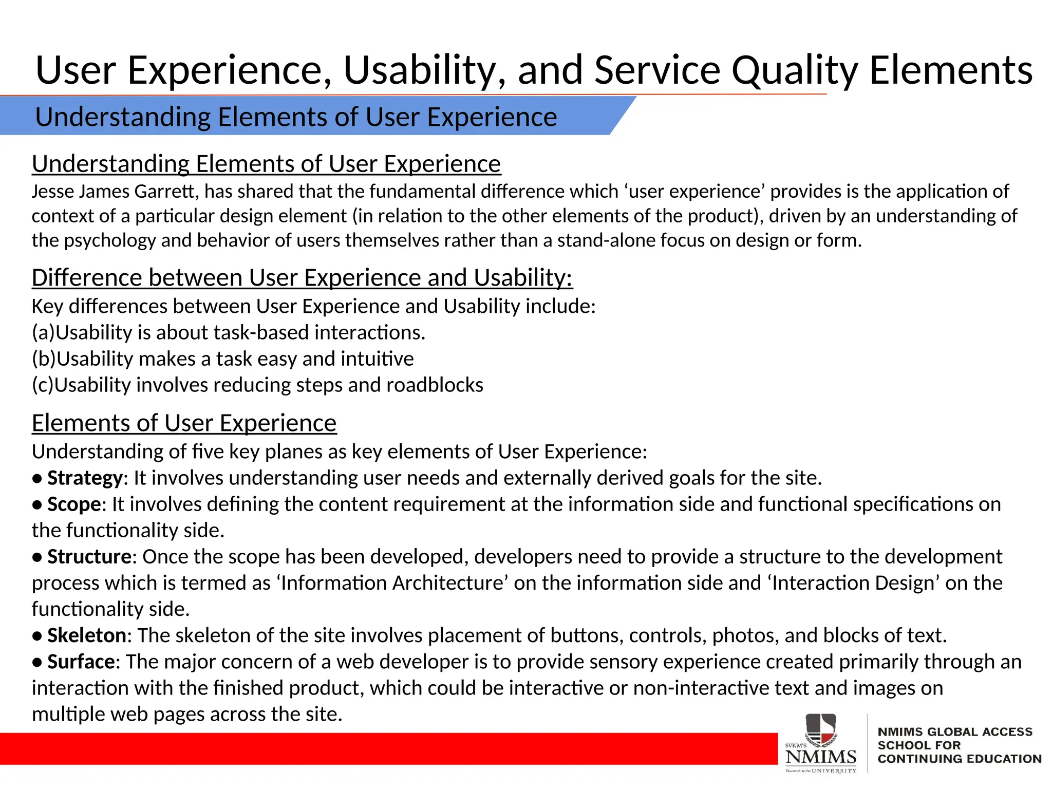 User Experience, Usability, and Service Quality Elements
Understanding Elements of User Experience
Understanding Elements of User Experience
Jesse James Garrett, has shared that the fundamental difference which ‘user experience’ provides is the application of
context of a particular design element (in relation to the other elements of the product), driven by an understanding of
the psychology and behavior of users themselves rather than a stand-alone focus on design or form.
Difference between User Experience and Usability:
Key differences between User Experience and Usability include:
(a)Usability is about task-based interactions.
(b)Usability makes a task easy and intuitive
(c)Usability involves reducing steps and roadblocks
Elements of User Experience
Understanding of five key planes as key elements of User Experience:
• Strategy: It involves understanding user needs and externally derived goals for the site.
• Scope: It involves defining the content requirement at the information side and functional specifications on
the functionality side.
• Structure: Once the scope has been developed, developers need to provide a structure to the development
process which is termed as ‘Information Architecture’ on the information side and ‘Interaction Design’ on the
functionality side.
• Skeleton: The skeleton of the site involves placement of buttons, controls, photos, and blocks of text.
• Surface: The major concern of a web developer is to provide sensory experience created primarily through an
interaction with the finished product, which could be interactive or non-interactive text and images on
multiple web pages across the site.
 
