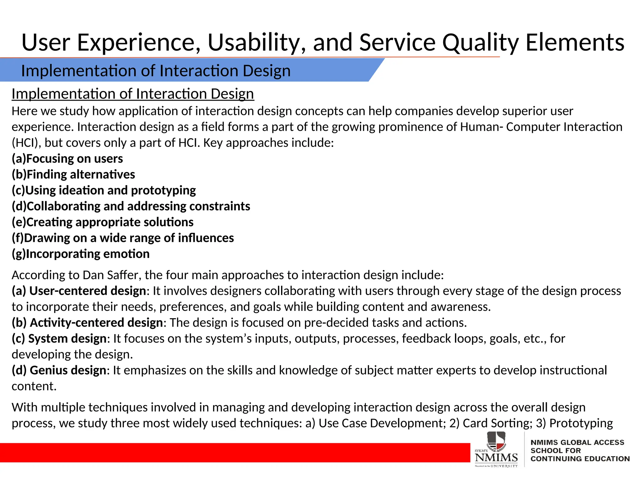 User Experience, Usability, and Service Quality Elements
Implementation of Interaction Design
Implementation of Interaction Design
Here we study how application of interaction design concepts can help companies develop superior user
experience. Interaction design as a field forms a part of the growing prominence of Human- Computer Interaction
(HCI), but covers only a part of HCI. Key approaches include:
(a)Focusing on users
(b)Finding alternatives
(c)Using ideation and prototyping
(d)Collaborating and addressing constraints
(e)Creating appropriate solutions
(f)Drawing on a wide range of influences
(g)Incorporating emotion
According to Dan Saffer, the four main approaches to interaction design include:
(a) User-centered design: It involves designers collaborating with users through every stage of the design process
to incorporate their needs, preferences, and goals while building content and awareness.
(b) Activity-centered design: The design is focused on pre-decided tasks and actions.
(c) System design: It focuses on the system’s inputs, outputs, processes, feedback loops, goals, etc., for
developing the design.
(d) Genius design: It emphasizes on the skills and knowledge of subject matter experts to develop instructional
content.
With multiple techniques involved in managing and developing interaction design across the overall design
process, we study three most widely used techniques: a) Use Case Development; 2) Card Sorting; 3) Prototyping
 