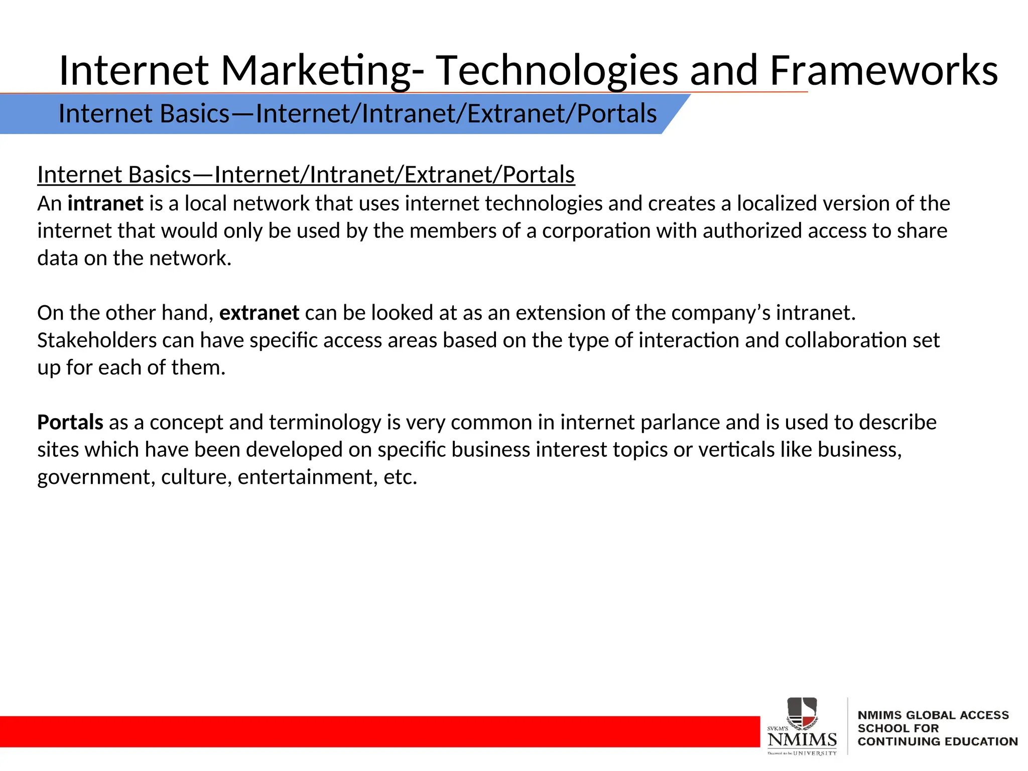 Internet Marketing- Technologies and Frameworks
Internet Basics—Internet/Intranet/Extranet/Portals
Internet Basics—Internet/Intranet/Extranet/Portals
An intranet is a local network that uses internet technologies and creates a localized version of the
internet that would only be used by the members of a corporation with authorized access to share
data on the network.
On the other hand, extranet can be looked at as an extension of the company’s intranet.
Stakeholders can have specific access areas based on the type of interaction and collaboration set
up for each of them.
Portals as a concept and terminology is very common in internet parlance and is used to describe
sites which have been developed on specific business interest topics or verticals like business,
government, culture, entertainment, etc.
 