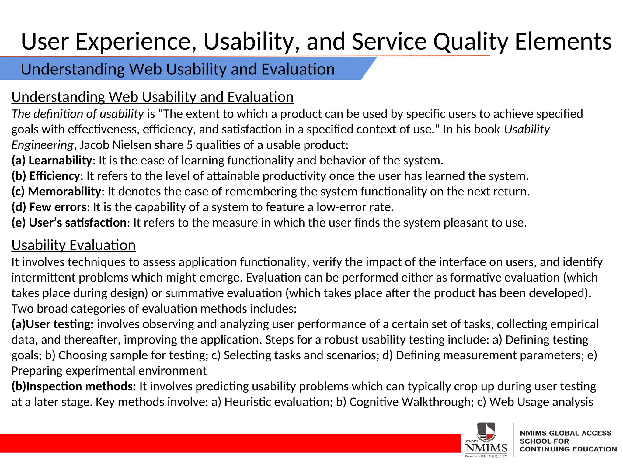 User Experience, Usability, and Service Quality Elements
Understanding Web Usability and Evaluation
Understanding Web Usability and Evaluation
The definition of usability is “The extent to which a product can be used by specific users to achieve specified
goals with effectiveness, efficiency, and satisfaction in a specified context of use.” In his book Usability
Engineering, Jacob Nielsen share 5 qualities of a usable product:
(a) Learnability: It is the ease of learning functionality and behavior of the system.
(b) Efficiency: It refers to the level of attainable productivity once the user has learned the system.
(c) Memorability: It denotes the ease of remembering the system functionality on the next return.
(d) Few errors: It is the capability of a system to feature a low-error rate.
(e) User’s satisfaction: It refers to the measure in which the user finds the system pleasant to use.
Usability Evaluation
It involves techniques to assess application functionality, verify the impact of the interface on users, and identify
intermittent problems which might emerge. Evaluation can be performed either as formative evaluation (which
takes place during design) or summative evaluation (which takes place after the product has been developed).
Two broad categories of evaluation methods includes:
(a)User testing: involves observing and analyzing user performance of a certain set of tasks, collecting empirical
data, and thereafter, improving the application. Steps for a robust usability testing include: a) Defining testing
goals; b) Choosing sample for testing; c) Selecting tasks and scenarios; d) Defining measurement parameters; e)
Preparing experimental environment
(b)Inspection methods: It involves predicting usability problems which can typically crop up during user testing
at a later stage. Key methods involve: a) Heuristic evaluation; b) Cognitive Walkthrough; c) Web Usage analysis
 