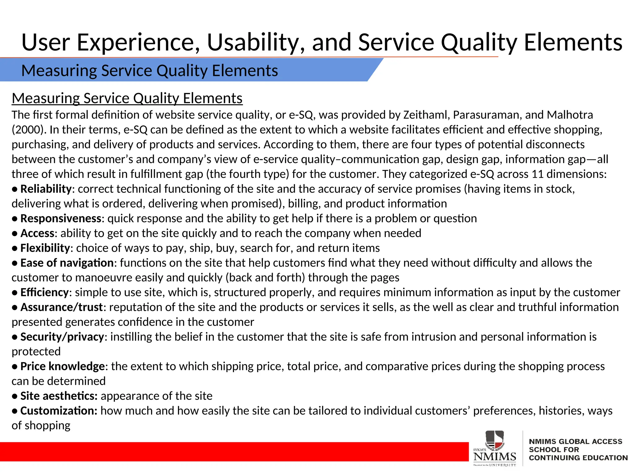 User Experience, Usability, and Service Quality Elements
Measuring Service Quality Elements
Measuring Service Quality Elements
The first formal definition of website service quality, or e-SQ, was provided by Zeithaml, Parasuraman, and Malhotra
(2000). In their terms, e-SQ can be defined as the extent to which a website facilitates efficient and effective shopping,
purchasing, and delivery of products and services. According to them, there are four types of potential disconnects
between the customer’s and company’s view of e-service quality–communication gap, design gap, information gap—all
three of which result in fulfillment gap (the fourth type) for the customer. They categorized e-SQ across 11 dimensions:
• Reliability: correct technical functioning of the site and the accuracy of service promises (having items in stock,
delivering what is ordered, delivering when promised), billing, and product information
• Responsiveness: quick response and the ability to get help if there is a problem or question
• Access: ability to get on the site quickly and to reach the company when needed
• Flexibility: choice of ways to pay, ship, buy, search for, and return items
• Ease of navigation: functions on the site that help customers find what they need without difficulty and allows the
customer to manoeuvre easily and quickly (back and forth) through the pages
• Efficiency: simple to use site, which is, structured properly, and requires minimum information as input by the customer
• Assurance/trust: reputation of the site and the products or services it sells, as the well as clear and truthful information
presented generates confidence in the customer
• Security/privacy: instilling the belief in the customer that the site is safe from intrusion and personal information is
protected
• Price knowledge: the extent to which shipping price, total price, and comparative prices during the shopping process
can be determined
• Site aesthetics: appearance of the site
• Customization: how much and how easily the site can be tailored to individual customers’ preferences, histories, ways
of shopping
 
