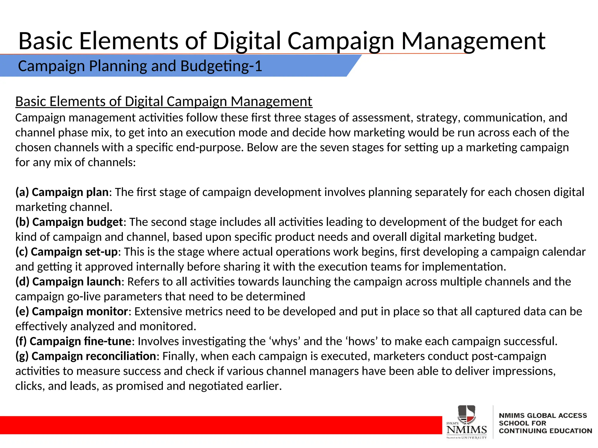 Basic Elements of Digital Campaign Management
Campaign Planning and Budgeting-1
Basic Elements of Digital Campaign Management
Campaign management activities follow these first three stages of assessment, strategy, communication, and
channel phase mix, to get into an execution mode and decide how marketing would be run across each of the
chosen channels with a specific end-purpose. Below are the seven stages for setting up a marketing campaign
for any mix of channels:
(a) Campaign plan: The first stage of campaign development involves planning separately for each chosen digital
marketing channel.
(b) Campaign budget: The second stage includes all activities leading to development of the budget for each
kind of campaign and channel, based upon specific product needs and overall digital marketing budget.
(c) Campaign set-up: This is the stage where actual operations work begins, first developing a campaign calendar
and getting it approved internally before sharing it with the execution teams for implementation.
(d) Campaign launch: Refers to all activities towards launching the campaign across multiple channels and the
campaign go-live parameters that need to be determined
(e) Campaign monitor: Extensive metrics need to be developed and put in place so that all captured data can be
effectively analyzed and monitored.
(f) Campaign fine-tune: Involves investigating the ‘whys’ and the ‘hows’ to make each campaign successful.
(g) Campaign reconciliation: Finally, when each campaign is executed, marketers conduct post-campaign
activities to measure success and check if various channel managers have been able to deliver impressions,
clicks, and leads, as promised and negotiated earlier.
 