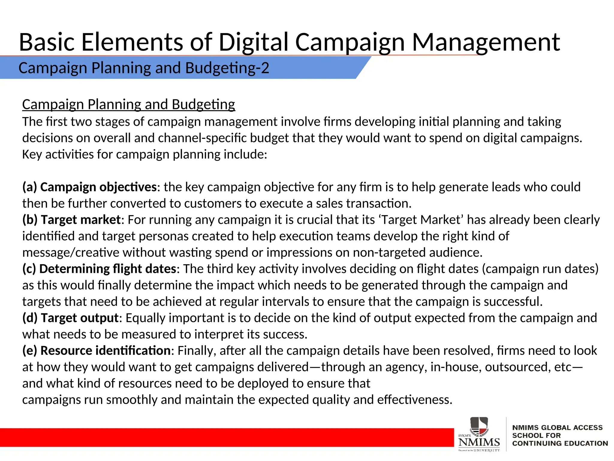 Basic Elements of Digital Campaign Management
Campaign Planning and Budgeting-2
Campaign Planning and Budgeting
The first two stages of campaign management involve firms developing initial planning and taking
decisions on overall and channel-specific budget that they would want to spend on digital campaigns.
Key activities for campaign planning include:
(a) Campaign objectives: the key campaign objective for any firm is to help generate leads who could
then be further converted to customers to execute a sales transaction.
(b) Target market: For running any campaign it is crucial that its ‘Target Market’ has already been clearly
identified and target personas created to help execution teams develop the right kind of
message/creative without wasting spend or impressions on non-targeted audience.
(c) Determining flight dates: The third key activity involves deciding on flight dates (campaign run dates)
as this would finally determine the impact which needs to be generated through the campaign and
targets that need to be achieved at regular intervals to ensure that the campaign is successful.
(d) Target output: Equally important is to decide on the kind of output expected from the campaign and
what needs to be measured to interpret its success.
(e) Resource identification: Finally, after all the campaign details have been resolved, firms need to look
at how they would want to get campaigns delivered—through an agency, in-house, outsourced, etc—
and what kind of resources need to be deployed to ensure that
campaigns run smoothly and maintain the expected quality and effectiveness.
 