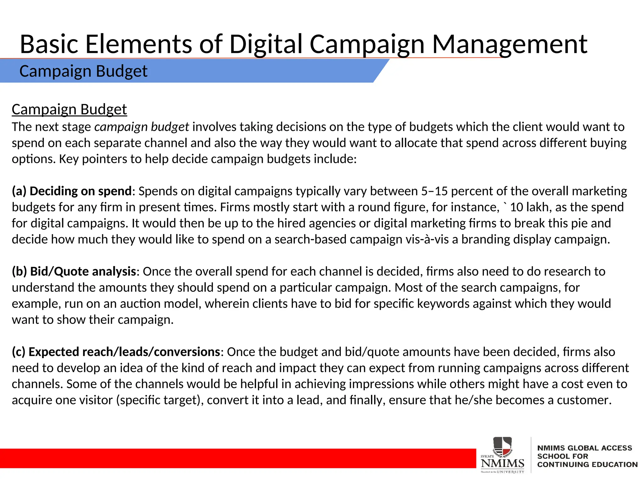 Basic Elements of Digital Campaign Management
Campaign Budget
Campaign Budget
The next stage campaign budget involves taking decisions on the type of budgets which the client would want to
spend on each separate channel and also the way they would want to allocate that spend across different buying
options. Key pointers to help decide campaign budgets include:
(a) Deciding on spend: Spends on digital campaigns typically vary between 5–15 percent of the overall marketing
budgets for any firm in present times. Firms mostly start with a round figure, for instance, ` 10 lakh, as the spend
for digital campaigns. It would then be up to the hired agencies or digital marketing firms to break this pie and
decide how much they would like to spend on a search-based campaign vis-à-vis a branding display campaign.
(b) Bid/Quote analysis: Once the overall spend for each channel is decided, firms also need to do research to
understand the amounts they should spend on a particular campaign. Most of the search campaigns, for
example, run on an auction model, wherein clients have to bid for specific keywords against which they would
want to show their campaign.
(c) Expected reach/leads/conversions: Once the budget and bid/quote amounts have been decided, firms also
need to develop an idea of the kind of reach and impact they can expect from running campaigns across different
channels. Some of the channels would be helpful in achieving impressions while others might have a cost even to
acquire one visitor (specific target), convert it into a lead, and finally, ensure that he/she becomes a customer.
 