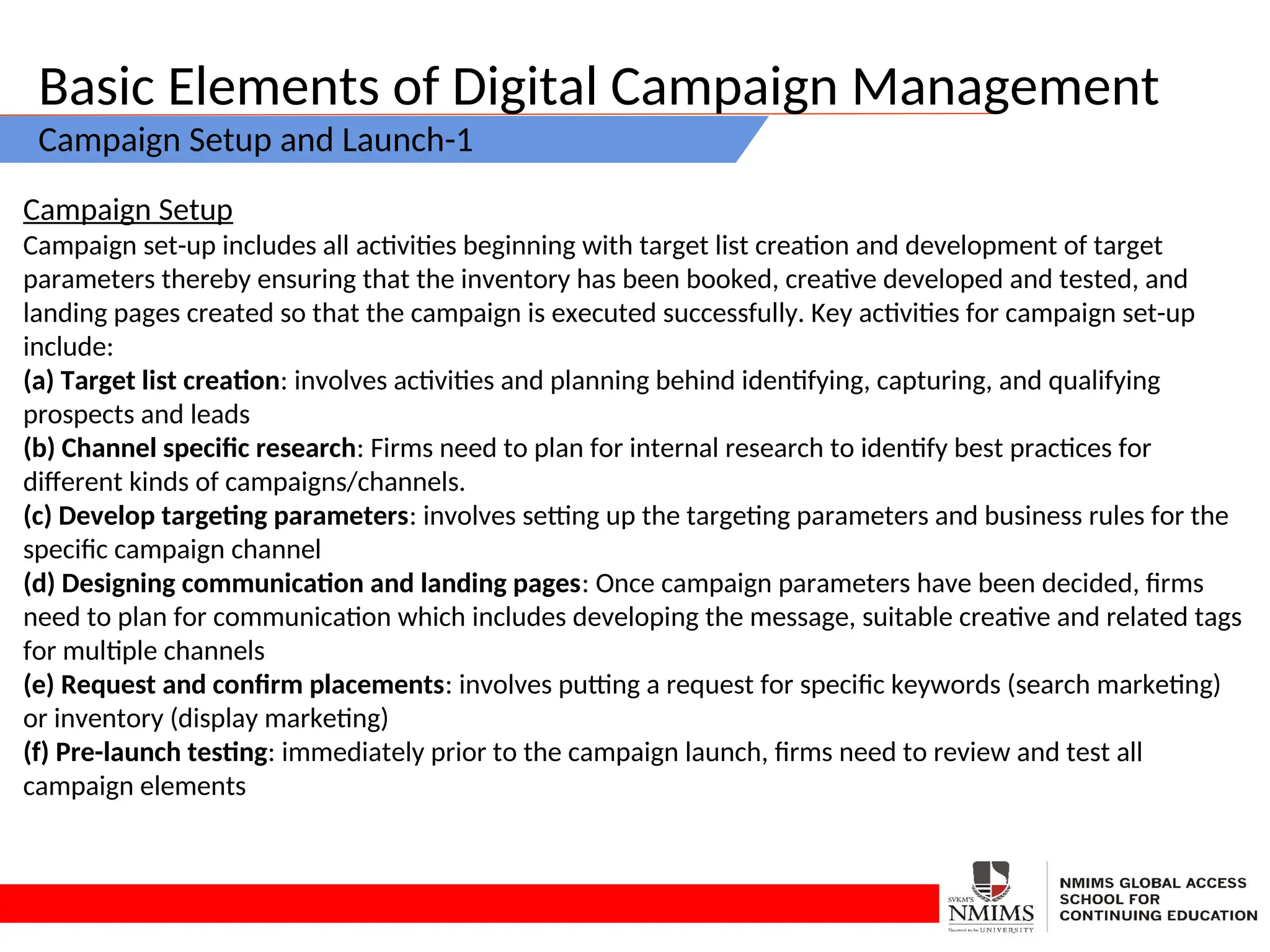 Basic Elements of Digital Campaign Management
Campaign Setup and Launch-1
Campaign Setup
Campaign set-up includes all activities beginning with target list creation and development of target
parameters thereby ensuring that the inventory has been booked, creative developed and tested, and
landing pages created so that the campaign is executed successfully. Key activities for campaign set-up
include:
(a) Target list creation: involves activities and planning behind identifying, capturing, and qualifying
prospects and leads
(b) Channel specific research: Firms need to plan for internal research to identify best practices for
different kinds of campaigns/channels.
(c) Develop targeting parameters: involves setting up the targeting parameters and business rules for the
specific campaign channel
(d) Designing communication and landing pages: Once campaign parameters have been decided, firms
need to plan for communication which includes developing the message, suitable creative and related tags
for multiple channels
(e) Request and confirm placements: involves putting a request for specific keywords (search marketing)
or inventory (display marketing)
(f) Pre-launch testing: immediately prior to the campaign launch, firms need to review and test all
campaign elements
 
