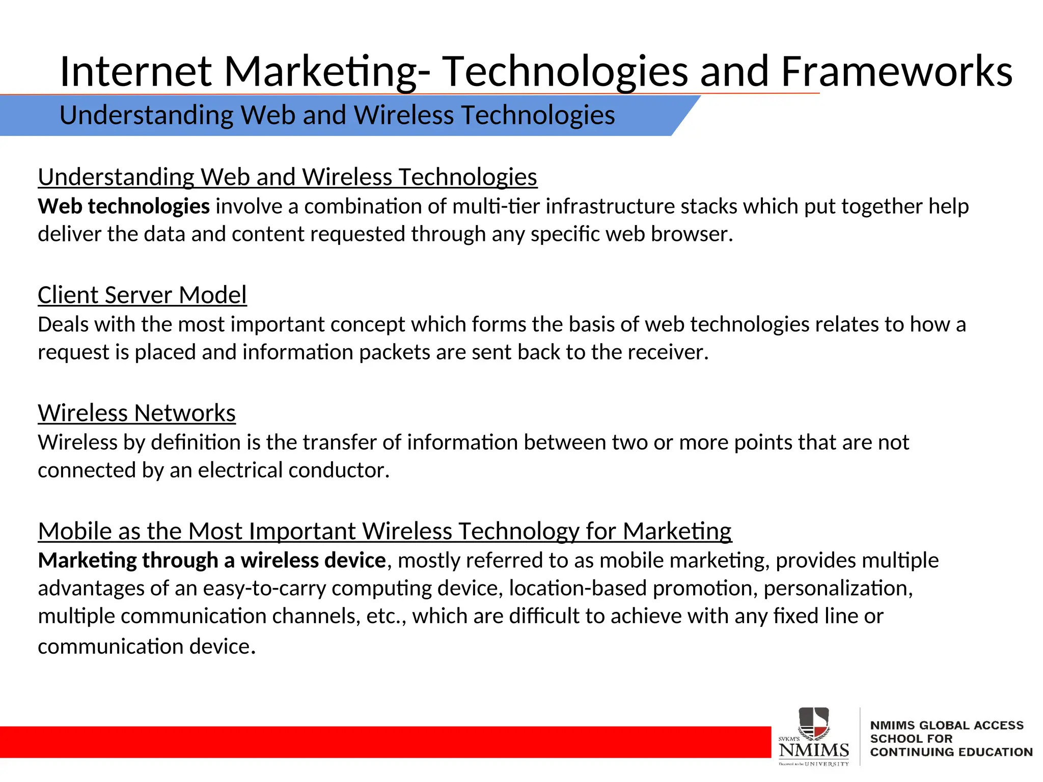 Internet Marketing- Technologies and Frameworks
Understanding Web and Wireless Technologies
Understanding Web and Wireless Technologies
Web technologies involve a combination of multi-tier infrastructure stacks which put together help
deliver the data and content requested through any specific web browser.
Client Server Model
Deals with the most important concept which forms the basis of web technologies relates to how a
request is placed and information packets are sent back to the receiver.
Wireless Networks
Wireless by definition is the transfer of information between two or more points that are not
connected by an electrical conductor.
Mobile as the Most Important Wireless Technology for Marketing
Marketing through a wireless device, mostly referred to as mobile marketing, provides multiple
advantages of an easy-to-carry computing device, location-based promotion, personalization,
multiple communication channels, etc., which are difficult to achieve with any fixed line or
communication device.
 