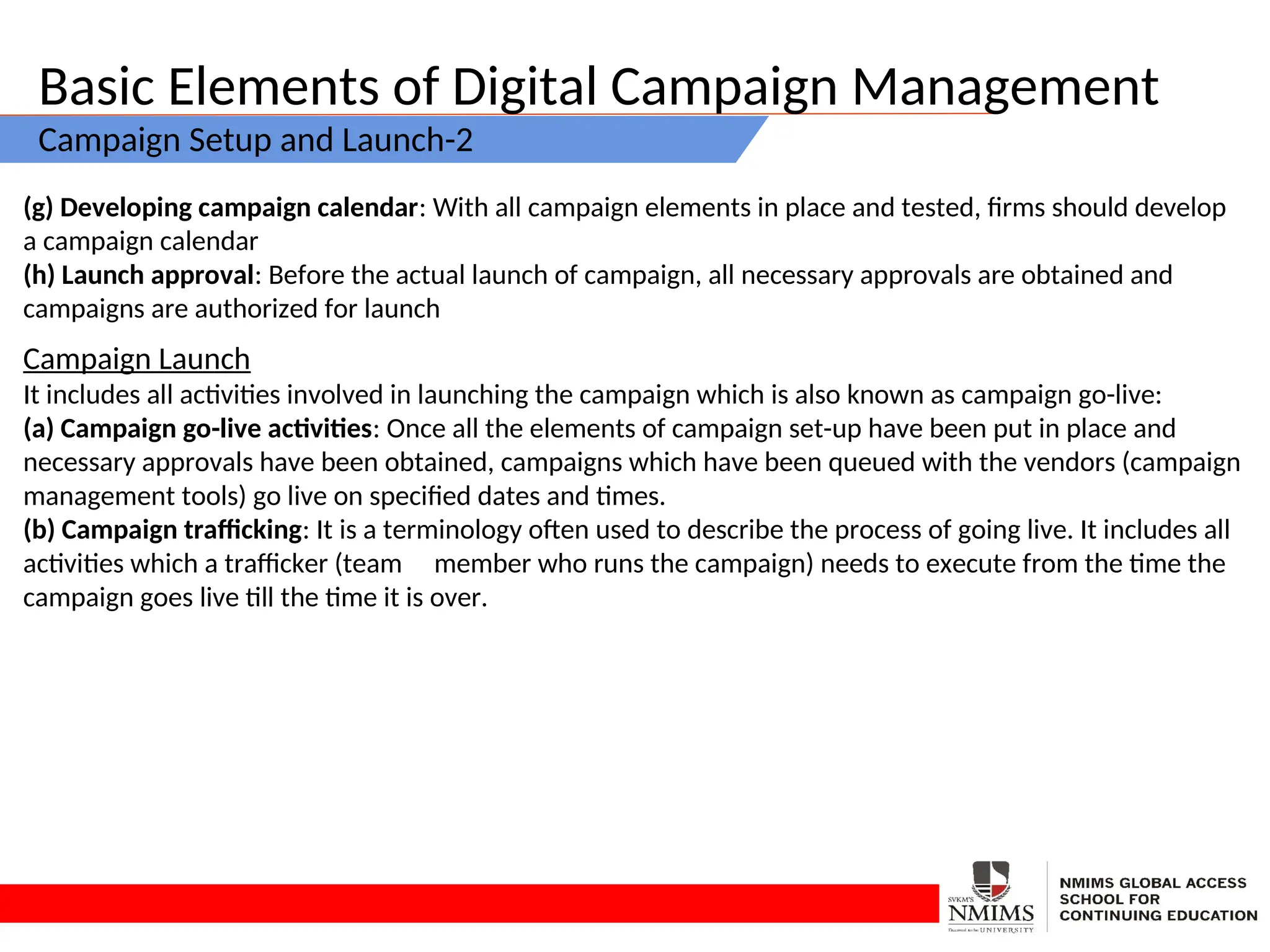 Basic Elements of Digital Campaign Management
Campaign Setup and Launch-2
(g) Developing campaign calendar: With all campaign elements in place and tested, firms should develop
a campaign calendar
(h) Launch approval: Before the actual launch of campaign, all necessary approvals are obtained and
campaigns are authorized for launch
Campaign Launch
It includes all activities involved in launching the campaign which is also known as campaign go-live:
(a) Campaign go-live activities: Once all the elements of campaign set-up have been put in place and
necessary approvals have been obtained, campaigns which have been queued with the vendors (campaign
management tools) go live on specified dates and times.
(b) Campaign trafficking: It is a terminology often used to describe the process of going live. It includes all
activities which a trafficker (team member who runs the campaign) needs to execute from the time the
campaign goes live till the time it is over.
 