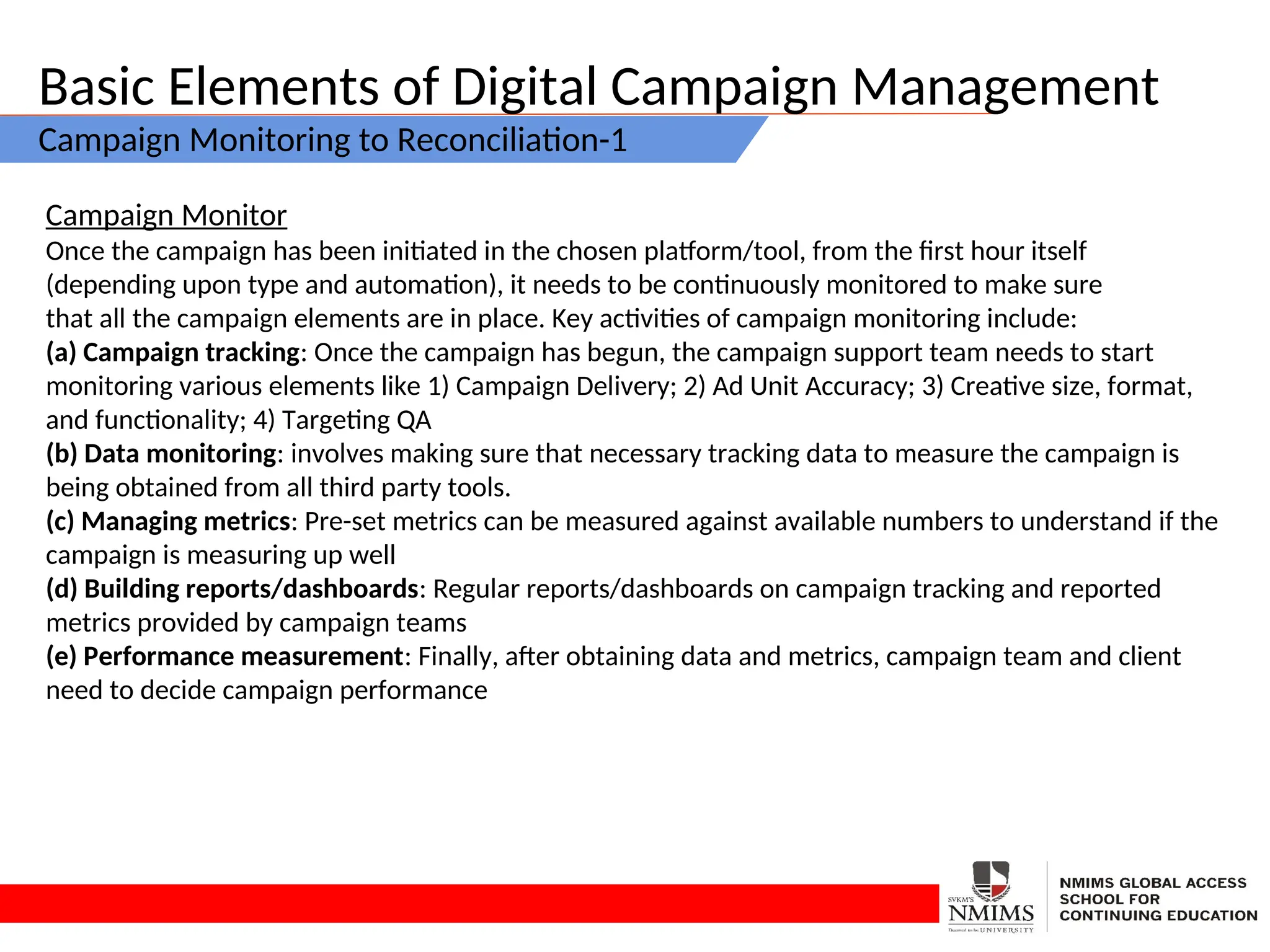 Basic Elements of Digital Campaign Management
Campaign Monitoring to Reconciliation-1
Campaign Monitor
Once the campaign has been initiated in the chosen platform/tool, from the first hour itself
(depending upon type and automation), it needs to be continuously monitored to make sure
that all the campaign elements are in place. Key activities of campaign monitoring include:
(a) Campaign tracking: Once the campaign has begun, the campaign support team needs to start
monitoring various elements like 1) Campaign Delivery; 2) Ad Unit Accuracy; 3) Creative size, format,
and functionality; 4) Targeting QA
(b) Data monitoring: involves making sure that necessary tracking data to measure the campaign is
being obtained from all third party tools.
(c) Managing metrics: Pre-set metrics can be measured against available numbers to understand if the
campaign is measuring up well
(d) Building reports/dashboards: Regular reports/dashboards on campaign tracking and reported
metrics provided by campaign teams
(e) Performance measurement: Finally, after obtaining data and metrics, campaign team and client
need to decide campaign performance
 