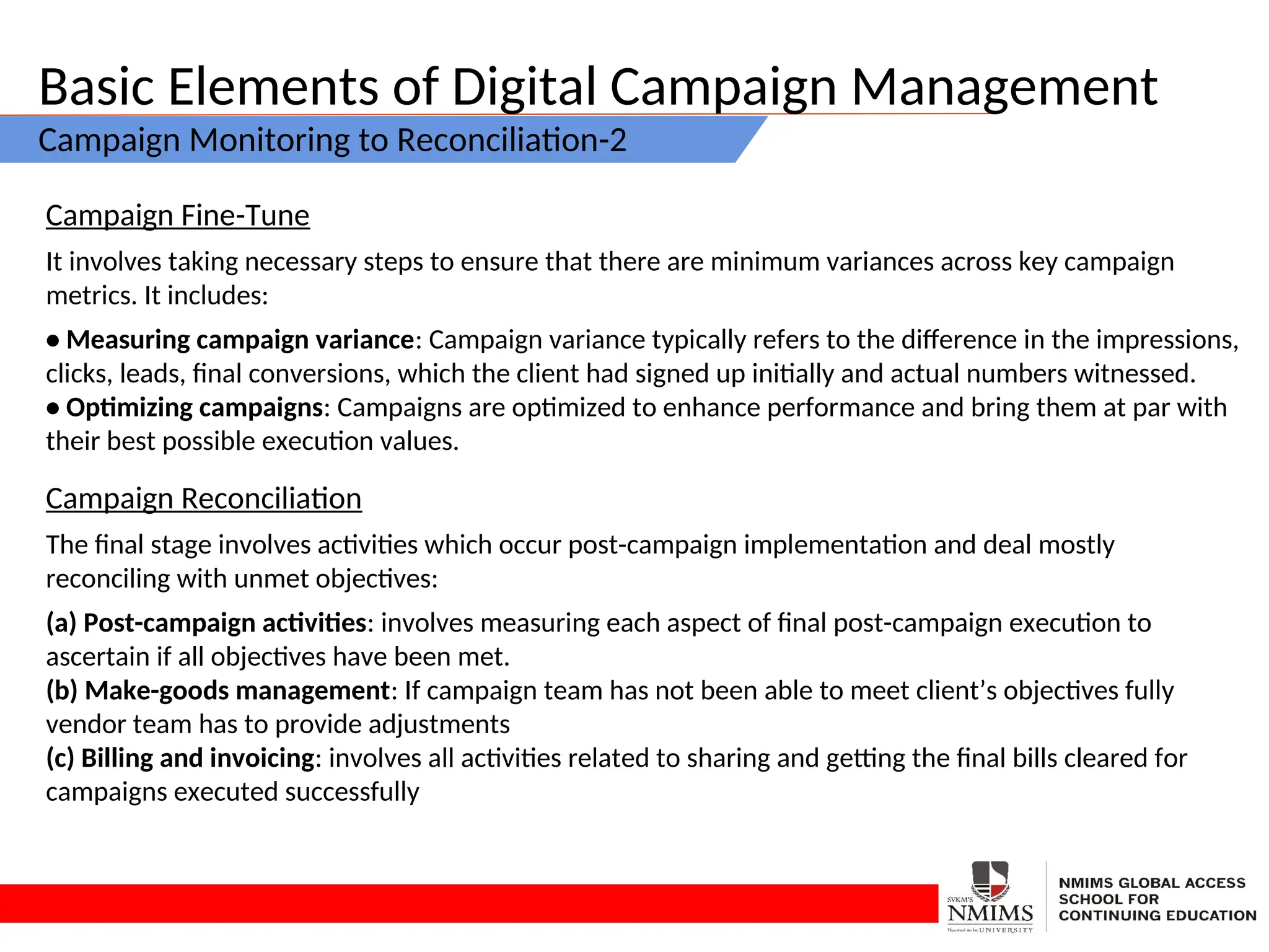 Basic Elements of Digital Campaign Management
Campaign Monitoring to Reconciliation-2
Campaign Fine-Tune
It involves taking necessary steps to ensure that there are minimum variances across key campaign
metrics. It includes:
• Measuring campaign variance: Campaign variance typically refers to the difference in the impressions,
clicks, leads, final conversions, which the client had signed up initially and actual numbers witnessed.
• Optimizing campaigns: Campaigns are optimized to enhance performance and bring them at par with
their best possible execution values.
Campaign Reconciliation
The final stage involves activities which occur post-campaign implementation and deal mostly
reconciling with unmet objectives:
(a) Post-campaign activities: involves measuring each aspect of final post-campaign execution to
ascertain if all objectives have been met.
(b) Make-goods management: If campaign team has not been able to meet client’s objectives fully
vendor team has to provide adjustments
(c) Billing and invoicing: involves all activities related to sharing and getting the final bills cleared for
campaigns executed successfully
 
