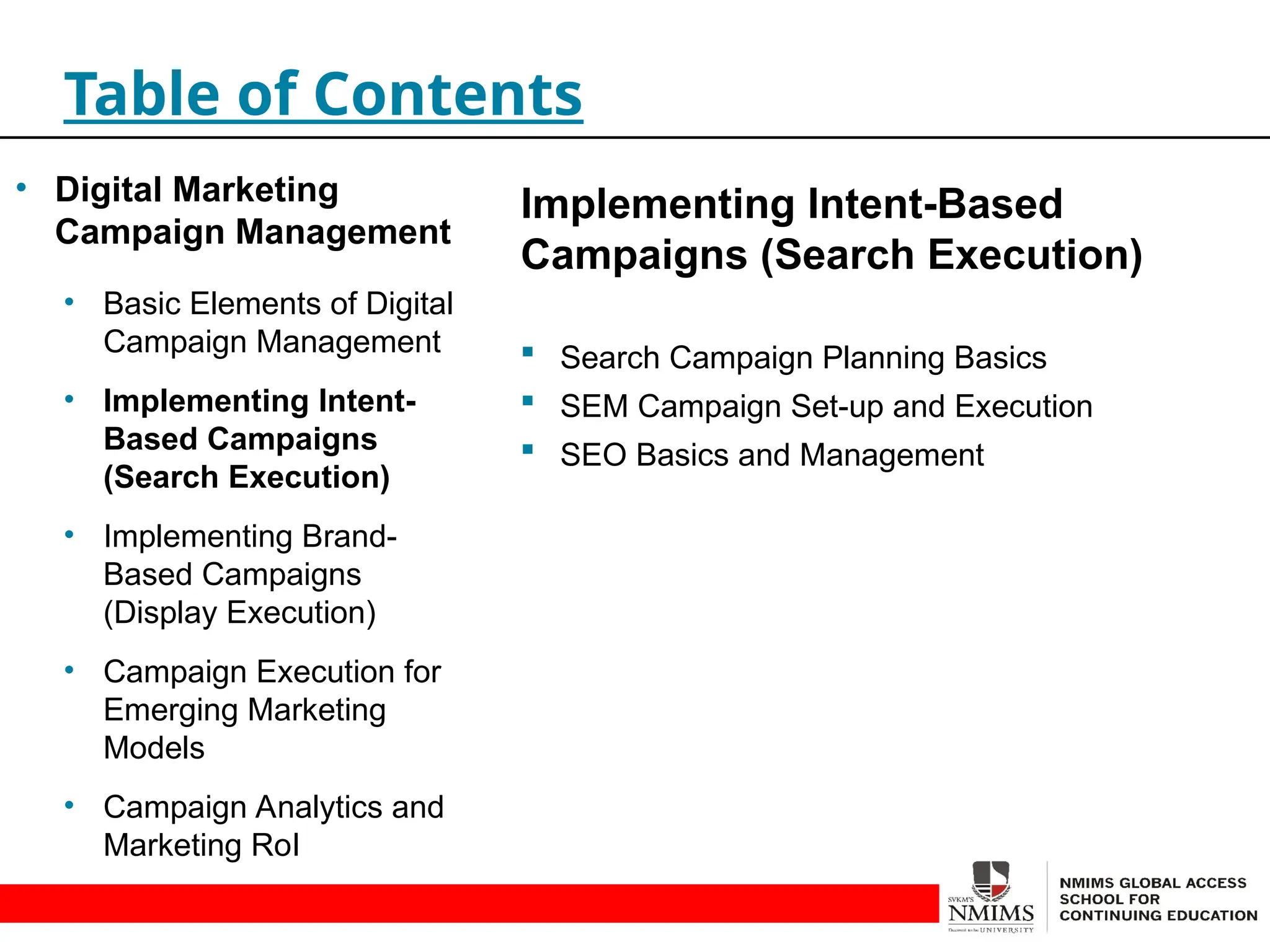 Implementing Intent-Based
Campaigns (Search Execution)
 Search Campaign Planning Basics
 SEM Campaign Set-up and Execution
 SEO Basics and Management
Table of Contents
• Digital Marketing
Campaign Management
• Basic Elements of Digital
Campaign Management
• Implementing Intent-
Based Campaigns
(Search Execution)
• Implementing Brand-
Based Campaigns
(Display Execution)
• Campaign Execution for
Emerging Marketing
Models
• Campaign Analytics and
Marketing RoI
 