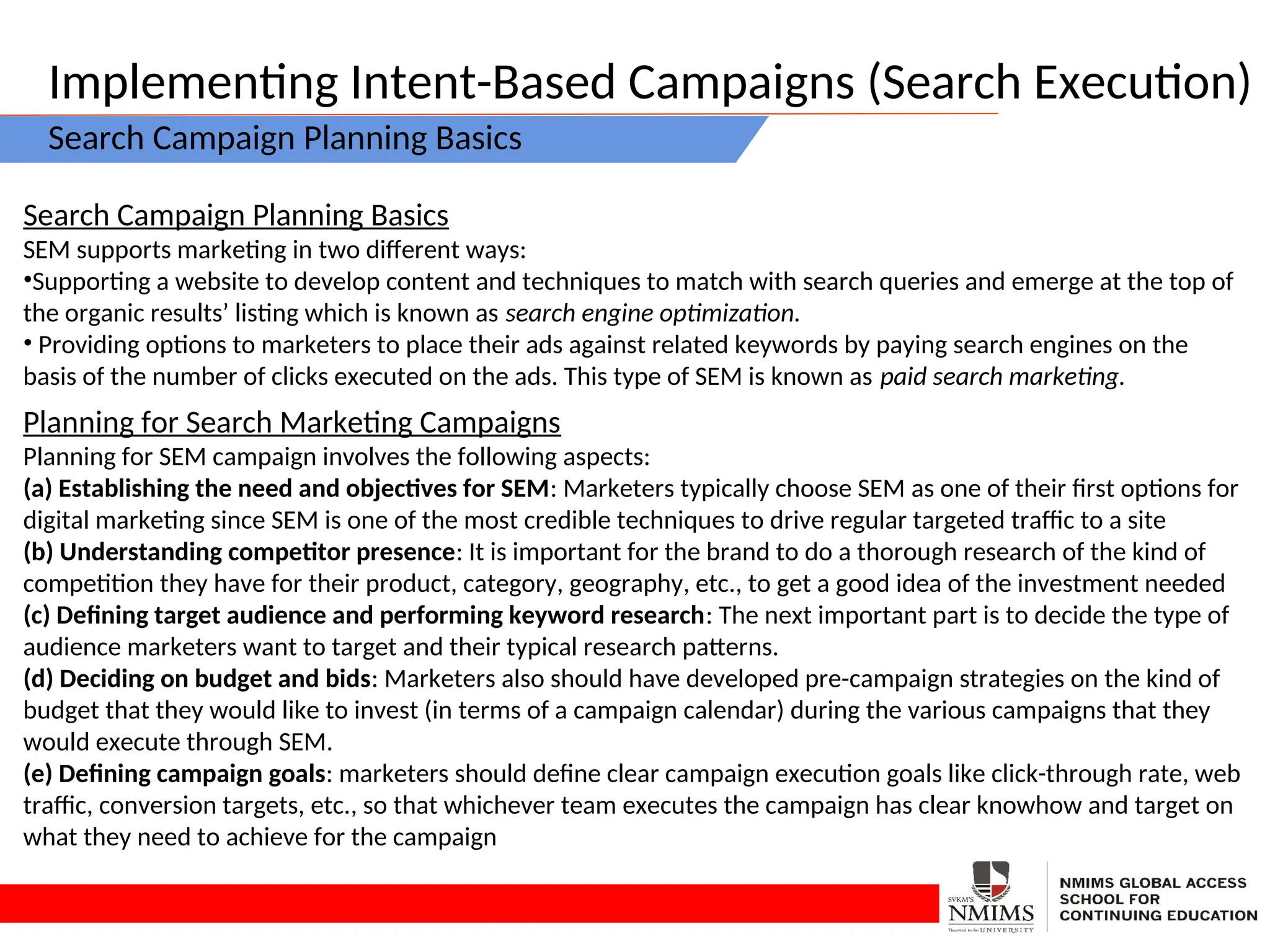 Implementing Intent-Based Campaigns (Search Execution)
Search Campaign Planning Basics
Search Campaign Planning Basics
SEM supports marketing in two different ways:
•Supporting a website to develop content and techniques to match with search queries and emerge at the top of
the organic results’ listing which is known as search engine optimization.
• Providing options to marketers to place their ads against related keywords by paying search engines on the
basis of the number of clicks executed on the ads. This type of SEM is known as paid search marketing.
Planning for Search Marketing Campaigns
Planning for SEM campaign involves the following aspects:
(a) Establishing the need and objectives for SEM: Marketers typically choose SEM as one of their first options for
digital marketing since SEM is one of the most credible techniques to drive regular targeted traffic to a site
(b) Understanding competitor presence: It is important for the brand to do a thorough research of the kind of
competition they have for their product, category, geography, etc., to get a good idea of the investment needed
(c) Defining target audience and performing keyword research: The next important part is to decide the type of
audience marketers want to target and their typical research patterns.
(d) Deciding on budget and bids: Marketers also should have developed pre-campaign strategies on the kind of
budget that they would like to invest (in terms of a campaign calendar) during the various campaigns that they
would execute through SEM.
(e) Defining campaign goals: marketers should define clear campaign execution goals like click-through rate, web
traffic, conversion targets, etc., so that whichever team executes the campaign has clear knowhow and target on
what they need to achieve for the campaign
 