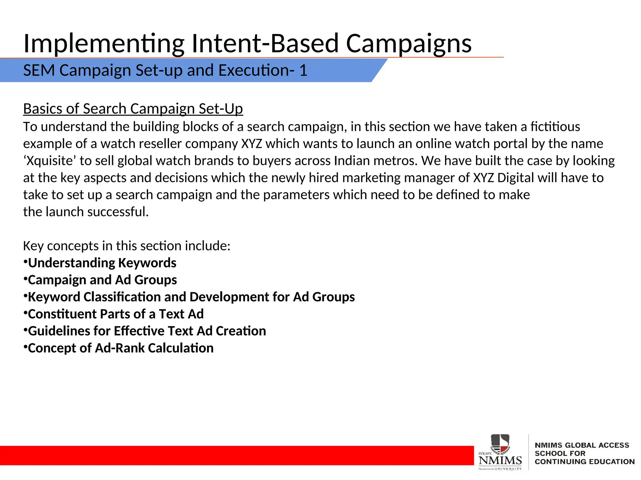 Implementing Intent-Based Campaigns
SEM Campaign Set-up and Execution- 1
Basics of Search Campaign Set-Up
To understand the building blocks of a search campaign, in this section we have taken a fictitious
example of a watch reseller company XYZ which wants to launch an online watch portal by the name
‘Xquisite’ to sell global watch brands to buyers across Indian metros. We have built the case by looking
at the key aspects and decisions which the newly hired marketing manager of XYZ Digital will have to
take to set up a search campaign and the parameters which need to be defined to make
the launch successful.
Key concepts in this section include:
•Understanding Keywords
•Campaign and Ad Groups
•Keyword Classification and Development for Ad Groups
•Constituent Parts of a Text Ad
•Guidelines for Effective Text Ad Creation
•Concept of Ad-Rank Calculation
 
