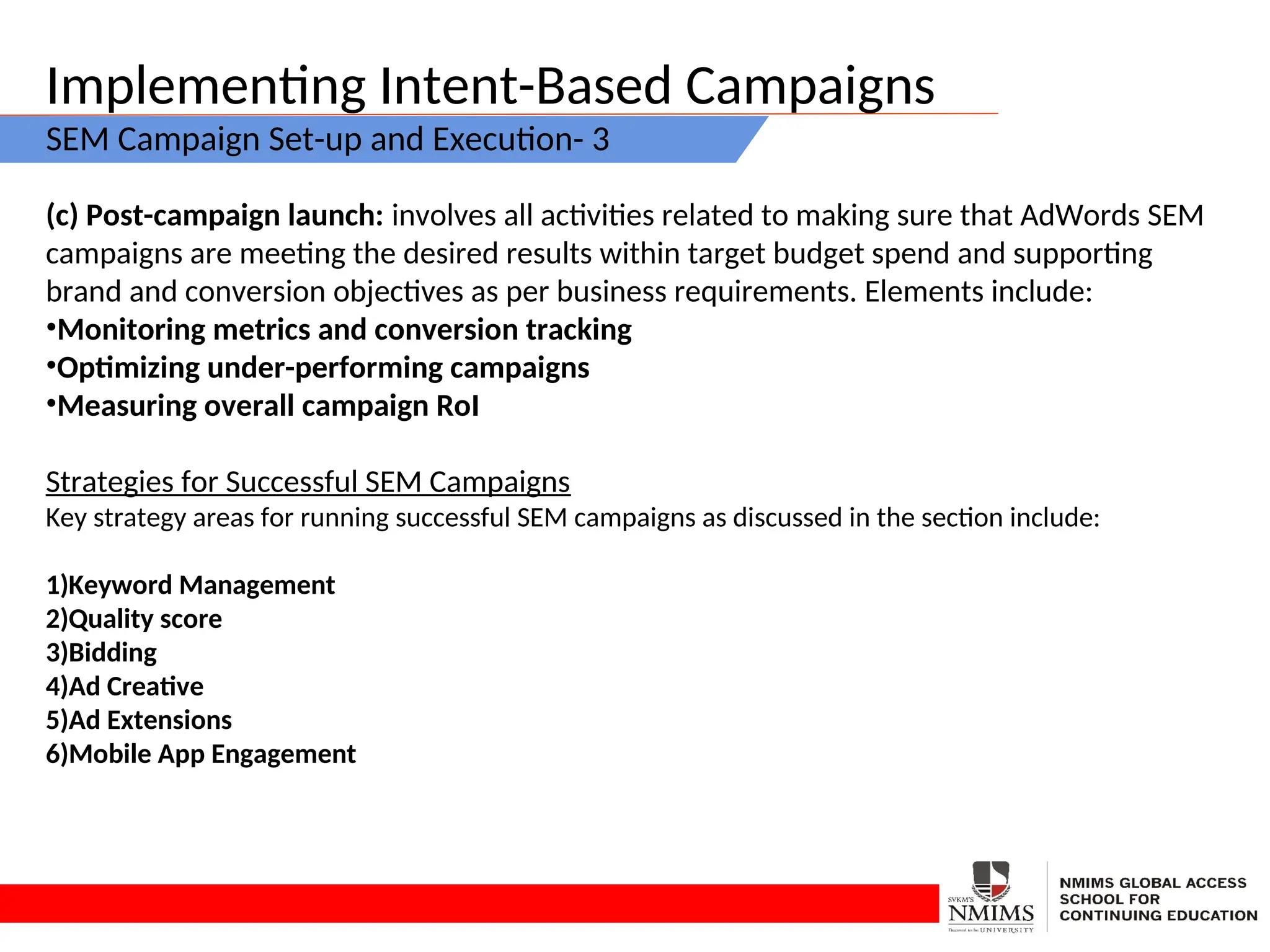 Implementing Intent-Based Campaigns
SEM Campaign Set-up and Execution- 3
(c) Post-campaign launch: involves all activities related to making sure that AdWords SEM
campaigns are meeting the desired results within target budget spend and supporting
brand and conversion objectives as per business requirements. Elements include:
•Monitoring metrics and conversion tracking
•Optimizing under-performing campaigns
•Measuring overall campaign RoI
Strategies for Successful SEM Campaigns
Key strategy areas for running successful SEM campaigns as discussed in the section include:
1)Keyword Management
2)Quality score
3)Bidding
4)Ad Creative
5)Ad Extensions
6)Mobile App Engagement
 