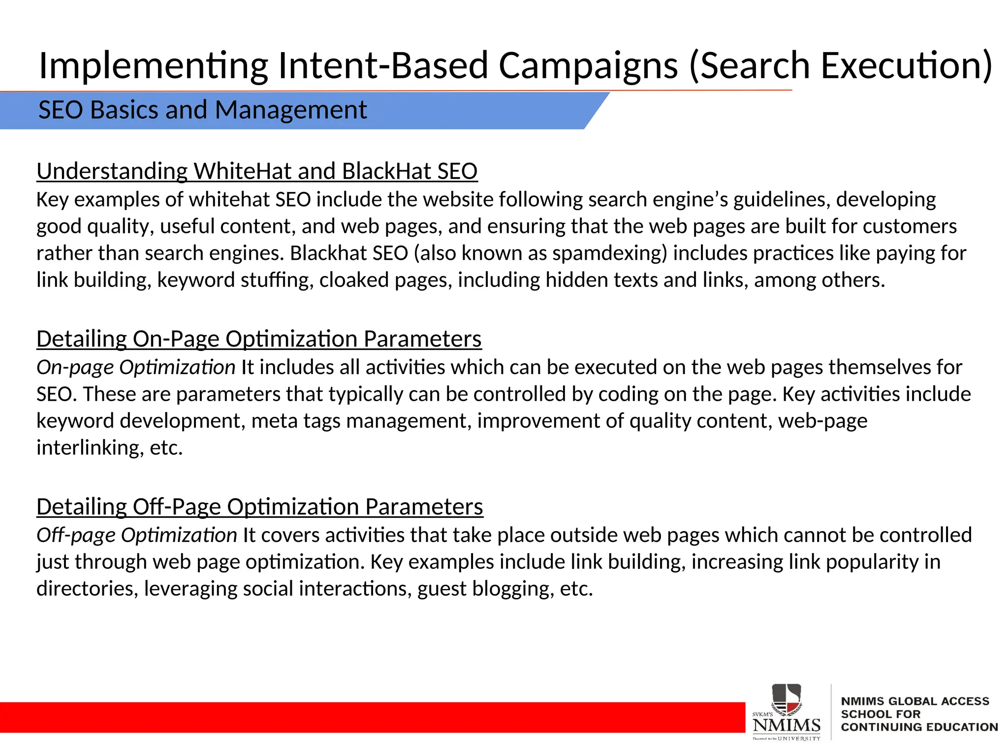 Implementing Intent-Based Campaigns (Search Execution)
SEO Basics and Management
Understanding WhiteHat and BlackHat SEO
Key examples of whitehat SEO include the website following search engine’s guidelines, developing
good quality, useful content, and web pages, and ensuring that the web pages are built for customers
rather than search engines. Blackhat SEO (also known as spamdexing) includes practices like paying for
link building, keyword stuffing, cloaked pages, including hidden texts and links, among others.
Detailing On-Page Optimization Parameters
On-page Optimization It includes all activities which can be executed on the web pages themselves for
SEO. These are parameters that typically can be controlled by coding on the page. Key activities include
keyword development, meta tags management, improvement of quality content, web-page
interlinking, etc.
Detailing Off-Page Optimization Parameters
Off-page Optimization It covers activities that take place outside web pages which cannot be controlled
just through web page optimization. Key examples include link building, increasing link popularity in
directories, leveraging social interactions, guest blogging, etc.
 