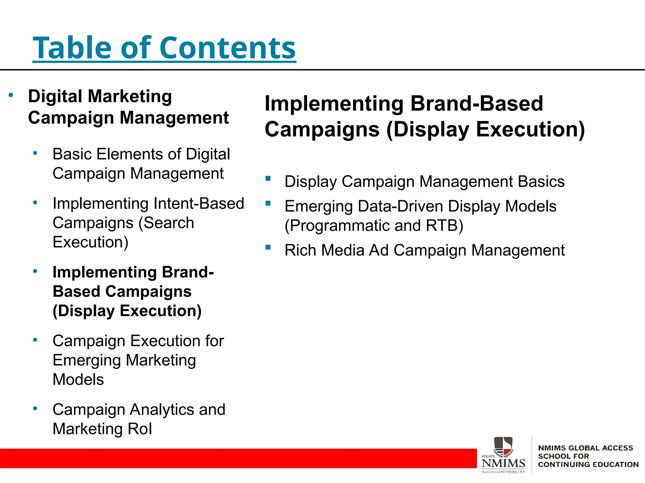 Implementing Brand-Based
Campaigns (Display Execution)
 Display Campaign Management Basics
 Emerging Data-Driven Display Models
(Programmatic and RTB)
 Rich Media Ad Campaign Management
Table of Contents
• Digital Marketing
Campaign Management
• Basic Elements of Digital
Campaign Management
• Implementing Intent-Based
Campaigns (Search
Execution)
• Implementing Brand-
Based Campaigns
(Display Execution)
• Campaign Execution for
Emerging Marketing
Models
• Campaign Analytics and
Marketing RoI
 