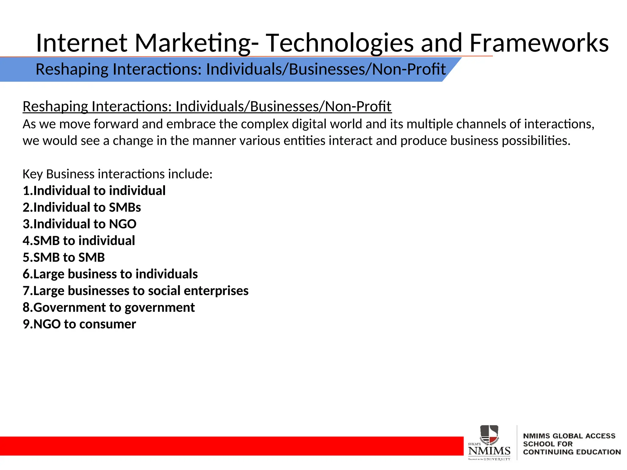 Internet Marketing- Technologies and Frameworks
Reshaping Interactions: Individuals/Businesses/Non-Profit
Reshaping Interactions: Individuals/Businesses/Non-Profit
As we move forward and embrace the complex digital world and its multiple channels of interactions,
we would see a change in the manner various entities interact and produce business possibilities.
Key Business interactions include:
1.Individual to individual
2.Individual to SMBs
3.Individual to NGO
4.SMB to individual
5.SMB to SMB
6.Large business to individuals
7.Large businesses to social enterprises
8.Government to government
9.NGO to consumer
 