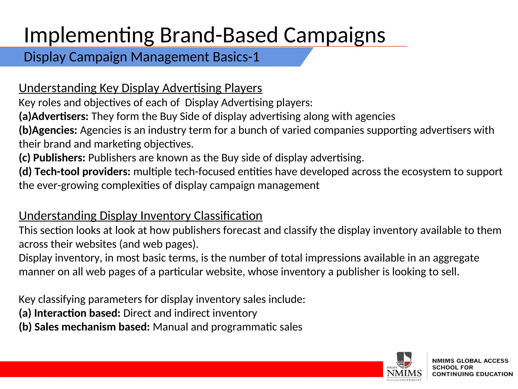 Implementing Brand-Based Campaigns
Display Campaign Management Basics-1
Understanding Key Display Advertising Players
Key roles and objectives of each of Display Advertising players:
(a)Advertisers: They form the Buy Side of display advertising along with agencies
(b)Agencies: Agencies is an industry term for a bunch of varied companies supporting advertisers with
their brand and marketing objectives.
(c) Publishers: Publishers are known as the Buy side of display advertising.
(d) Tech-tool providers: multiple tech-focused entities have developed across the ecosystem to support
the ever-growing complexities of display campaign management
Understanding Display Inventory Classification
This section looks at look at how publishers forecast and classify the display inventory available to them
across their websites (and web pages).
Display inventory, in most basic terms, is the number of total impressions available in an aggregate
manner on all web pages of a particular website, whose inventory a publisher is looking to sell.
Key classifying parameters for display inventory sales include:
(a) Interaction based: Direct and indirect inventory
(b) Sales mechanism based: Manual and programmatic sales
 