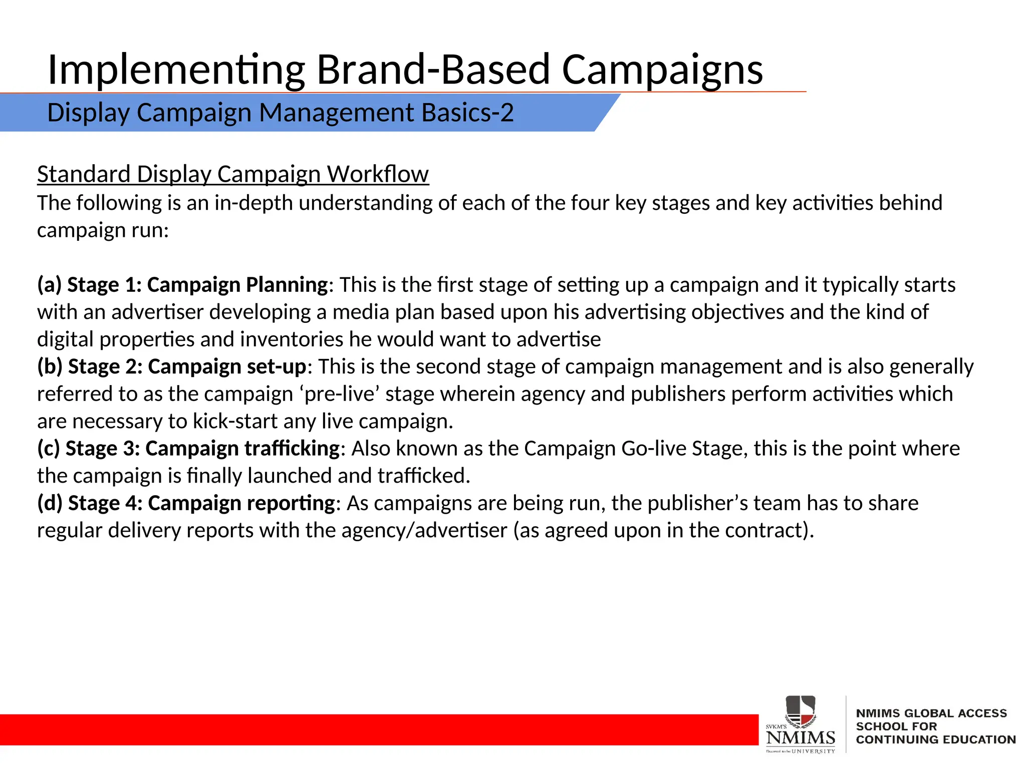 Implementing Brand-Based Campaigns
Display Campaign Management Basics-2
Standard Display Campaign Workflow
The following is an in-depth understanding of each of the four key stages and key activities behind
campaign run:
(a) Stage 1: Campaign Planning: This is the first stage of setting up a campaign and it typically starts
with an advertiser developing a media plan based upon his advertising objectives and the kind of
digital properties and inventories he would want to advertise
(b) Stage 2: Campaign set-up: This is the second stage of campaign management and is also generally
referred to as the campaign ‘pre-live’ stage wherein agency and publishers perform activities which
are necessary to kick-start any live campaign.
(c) Stage 3: Campaign trafficking: Also known as the Campaign Go-live Stage, this is the point where
the campaign is finally launched and trafficked.
(d) Stage 4: Campaign reporting: As campaigns are being run, the publisher’s team has to share
regular delivery reports with the agency/advertiser (as agreed upon in the contract).
 