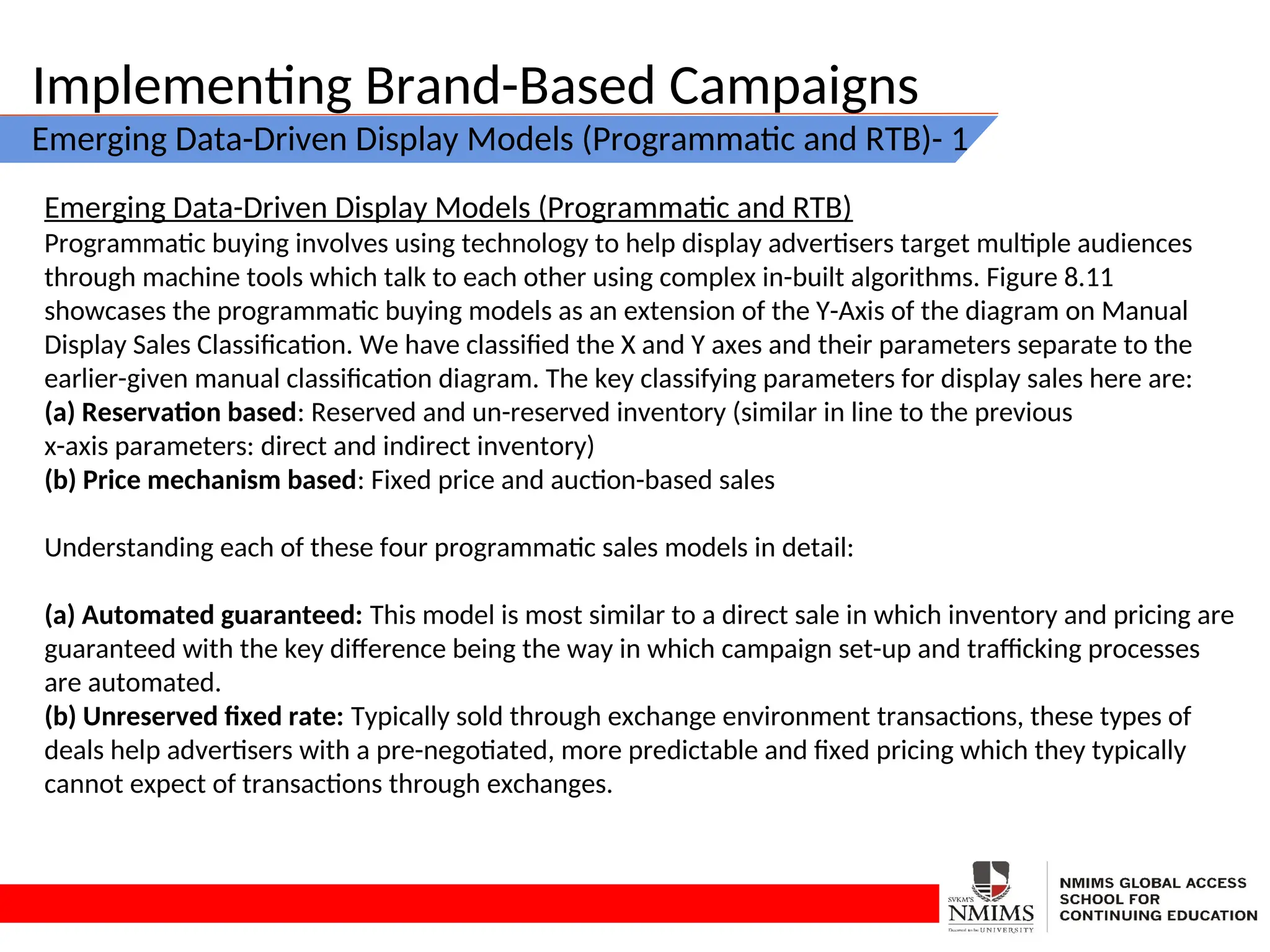 Implementing Brand-Based Campaigns
Emerging Data-Driven Display Models (Programmatic and RTB)- 1
Emerging Data-Driven Display Models (Programmatic and RTB)
Programmatic buying involves using technology to help display advertisers target multiple audiences
through machine tools which talk to each other using complex in-built algorithms. Figure 8.11
showcases the programmatic buying models as an extension of the Y-Axis of the diagram on Manual
Display Sales Classification. We have classified the X and Y axes and their parameters separate to the
earlier-given manual classification diagram. The key classifying parameters for display sales here are:
(a) Reservation based: Reserved and un-reserved inventory (similar in line to the previous
x-axis parameters: direct and indirect inventory)
(b) Price mechanism based: Fixed price and auction-based sales
Understanding each of these four programmatic sales models in detail:
(a) Automated guaranteed: This model is most similar to a direct sale in which inventory and pricing are
guaranteed with the key difference being the way in which campaign set-up and trafficking processes
are automated.
(b) Unreserved fixed rate: Typically sold through exchange environment transactions, these types of
deals help advertisers with a pre-negotiated, more predictable and fixed pricing which they typically
cannot expect of transactions through exchanges.
 