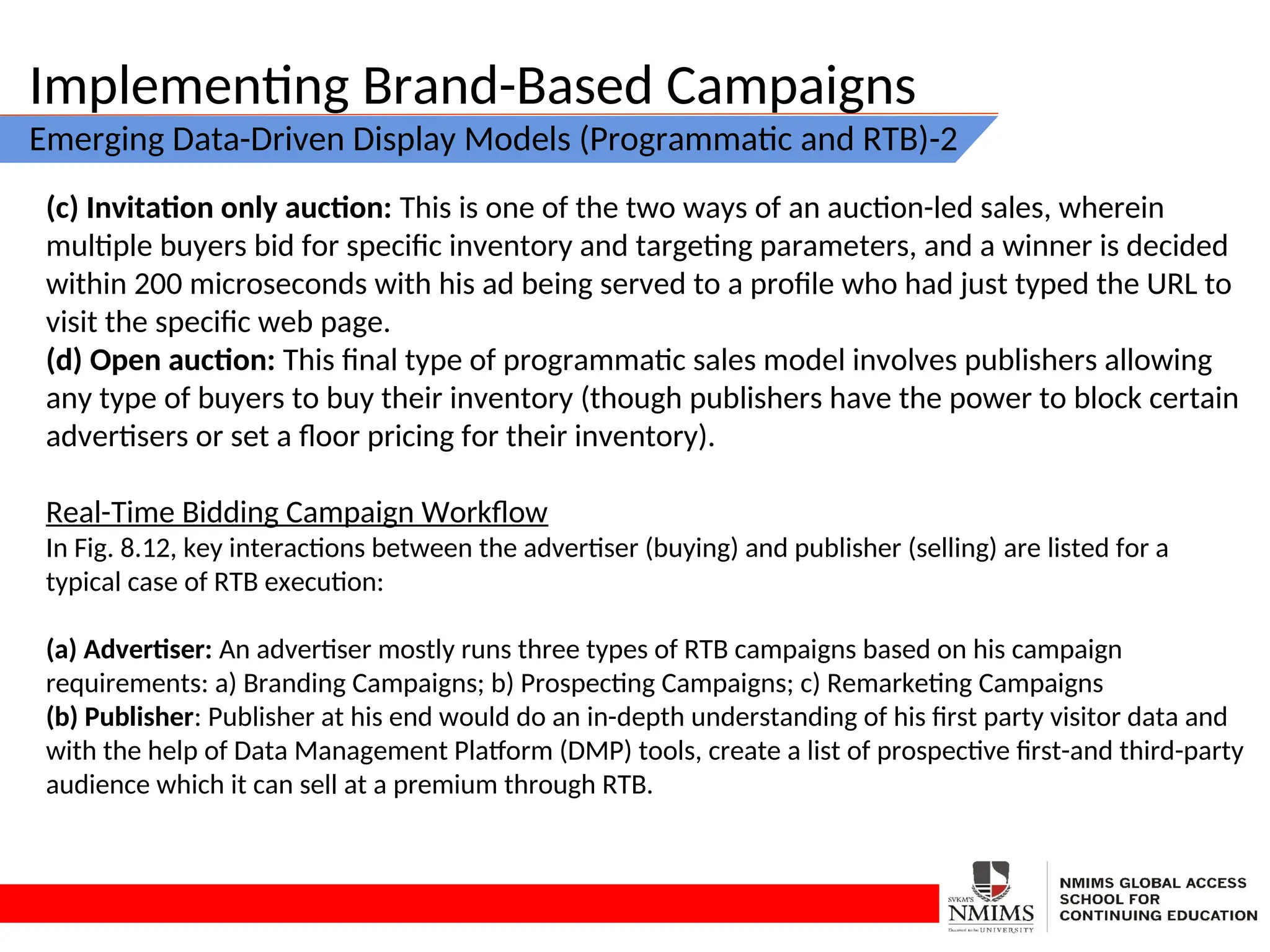 Implementing Brand-Based Campaigns
Emerging Data-Driven Display Models (Programmatic and RTB)-2
(c) Invitation only auction: This is one of the two ways of an auction-led sales, wherein
multiple buyers bid for specific inventory and targeting parameters, and a winner is decided
within 200 microseconds with his ad being served to a profile who had just typed the URL to
visit the specific web page.
(d) Open auction: This final type of programmatic sales model involves publishers allowing
any type of buyers to buy their inventory (though publishers have the power to block certain
advertisers or set a floor pricing for their inventory).
Real-Time Bidding Campaign Workflow
In Fig. 8.12, key interactions between the advertiser (buying) and publisher (selling) are listed for a
typical case of RTB execution:
(a) Advertiser: An advertiser mostly runs three types of RTB campaigns based on his campaign
requirements: a) Branding Campaigns; b) Prospecting Campaigns; c) Remarketing Campaigns
(b) Publisher: Publisher at his end would do an in-depth understanding of his first party visitor data and
with the help of Data Management Platform (DMP) tools, create a list of prospective first-and third-party
audience which it can sell at a premium through RTB.
 