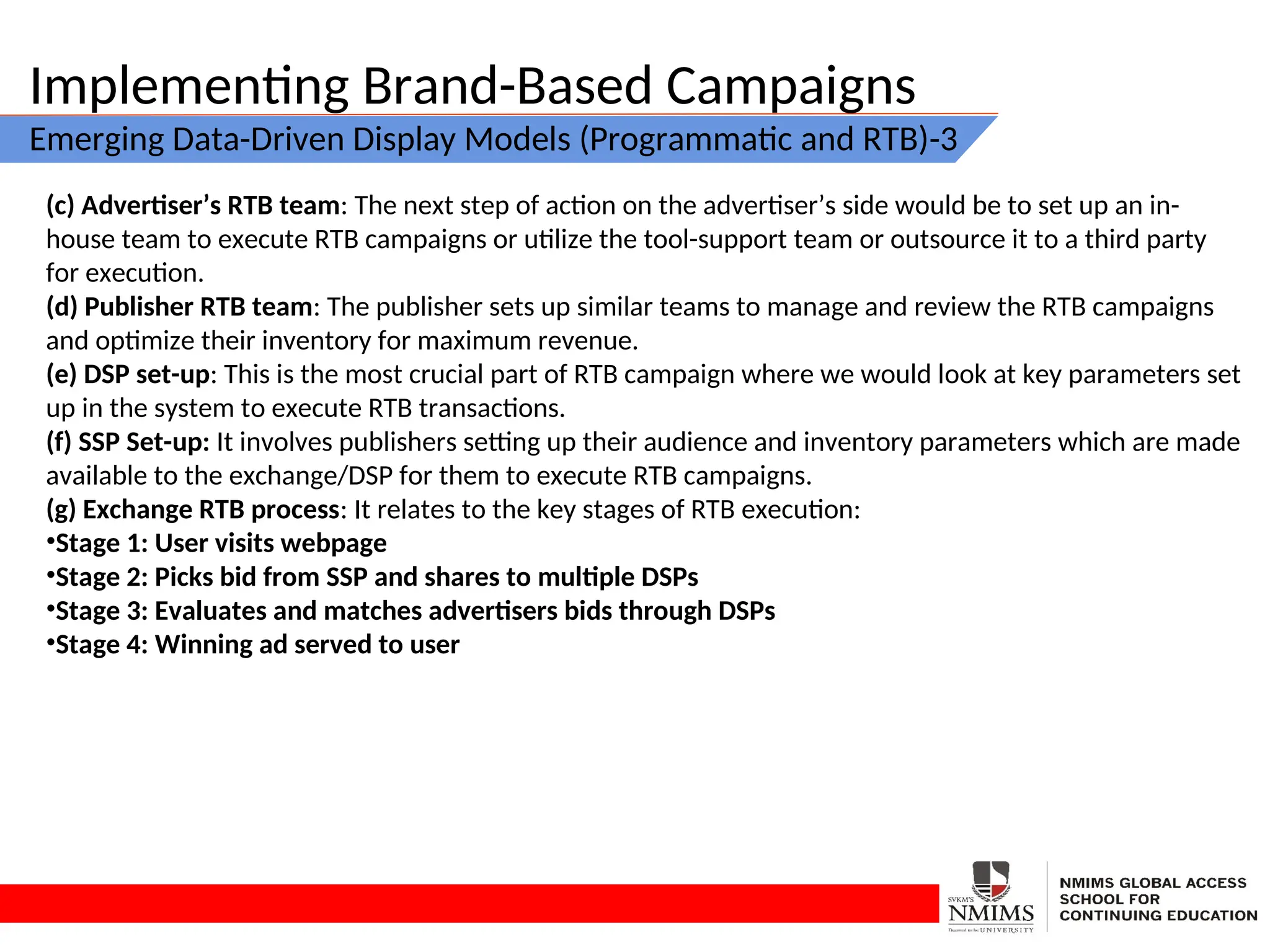 Implementing Brand-Based Campaigns
Emerging Data-Driven Display Models (Programmatic and RTB)-3
(c) Advertiser’s RTB team: The next step of action on the advertiser’s side would be to set up an in-
house team to execute RTB campaigns or utilize the tool-support team or outsource it to a third party
for execution.
(d) Publisher RTB team: The publisher sets up similar teams to manage and review the RTB campaigns
and optimize their inventory for maximum revenue.
(e) DSP set-up: This is the most crucial part of RTB campaign where we would look at key parameters set
up in the system to execute RTB transactions.
(f) SSP Set-up: It involves publishers setting up their audience and inventory parameters which are made
available to the exchange/DSP for them to execute RTB campaigns.
(g) Exchange RTB process: It relates to the key stages of RTB execution:
•Stage 1: User visits webpage
•Stage 2: Picks bid from SSP and shares to multiple DSPs
•Stage 3: Evaluates and matches advertisers bids through DSPs
•Stage 4: Winning ad served to user
 