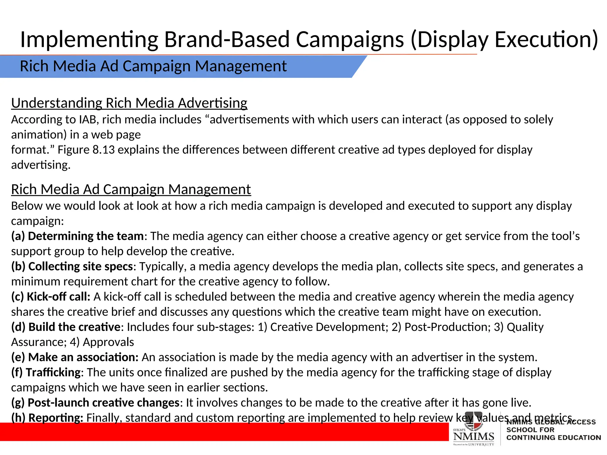 Implementing Brand-Based Campaigns (Display Execution)
Rich Media Ad Campaign Management
Understanding Rich Media Advertising
According to IAB, rich media includes “advertisements with which users can interact (as opposed to solely
animation) in a web page
format.” Figure 8.13 explains the differences between different creative ad types deployed for display
advertising.
Rich Media Ad Campaign Management
Below we would look at look at how a rich media campaign is developed and executed to support any display
campaign:
(a) Determining the team: The media agency can either choose a creative agency or get service from the tool’s
support group to help develop the creative.
(b) Collecting site specs: Typically, a media agency develops the media plan, collects site specs, and generates a
minimum requirement chart for the creative agency to follow.
(c) Kick-off call: A kick-off call is scheduled between the media and creative agency wherein the media agency
shares the creative brief and discusses any questions which the creative team might have on execution.
(d) Build the creative: Includes four sub-stages: 1) Creative Development; 2) Post-Production; 3) Quality
Assurance; 4) Approvals
(e) Make an association: An association is made by the media agency with an advertiser in the system.
(f) Trafficking: The units once finalized are pushed by the media agency for the trafficking stage of display
campaigns which we have seen in earlier sections.
(g) Post-launch creative changes: It involves changes to be made to the creative after it has gone live.
(h) Reporting: Finally, standard and custom reporting are implemented to help review key values and metrics.
 