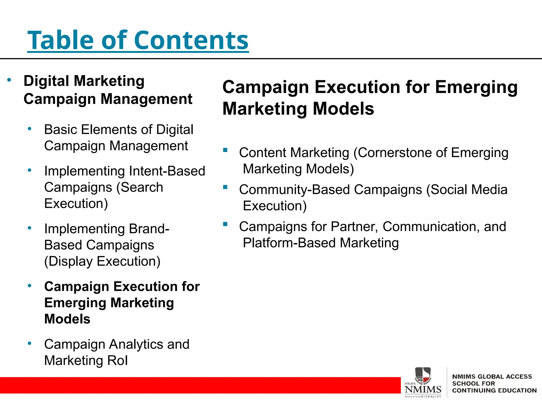 Campaign Execution for Emerging
Marketing Models
 Content Marketing (Cornerstone of Emerging
Marketing Models)
 Community-Based Campaigns (Social Media
Execution)
 Campaigns for Partner, Communication, and
Platform-Based Marketing
Table of Contents
• Digital Marketing
Campaign Management
• Basic Elements of Digital
Campaign Management
• Implementing Intent-Based
Campaigns (Search
Execution)
• Implementing Brand-
Based Campaigns
(Display Execution)
• Campaign Execution for
Emerging Marketing
Models
• Campaign Analytics and
Marketing RoI
 