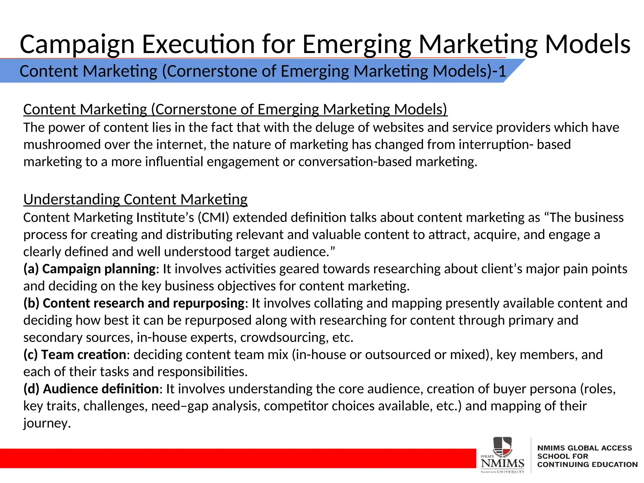 Campaign Execution for Emerging Marketing Models
Content Marketing (Cornerstone of Emerging Marketing Models)-1
Content Marketing (Cornerstone of Emerging Marketing Models)
The power of content lies in the fact that with the deluge of websites and service providers which have
mushroomed over the internet, the nature of marketing has changed from interruption- based
marketing to a more influential engagement or conversation-based marketing.
Understanding Content Marketing
Content Marketing Institute’s (CMI) extended definition talks about content marketing as “The business
process for creating and distributing relevant and valuable content to attract, acquire, and engage a
clearly defined and well understood target audience.”
(a) Campaign planning: It involves activities geared towards researching about client’s major pain points
and deciding on the key business objectives for content marketing.
(b) Content research and repurposing: It involves collating and mapping presently available content and
deciding how best it can be repurposed along with researching for content through primary and
secondary sources, in-house experts, crowdsourcing, etc.
(c) Team creation: deciding content team mix (in-house or outsourced or mixed), key members, and
each of their tasks and responsibilities.
(d) Audience definition: It involves understanding the core audience, creation of buyer persona (roles,
key traits, challenges, need–gap analysis, competitor choices available, etc.) and mapping of their
journey.
 