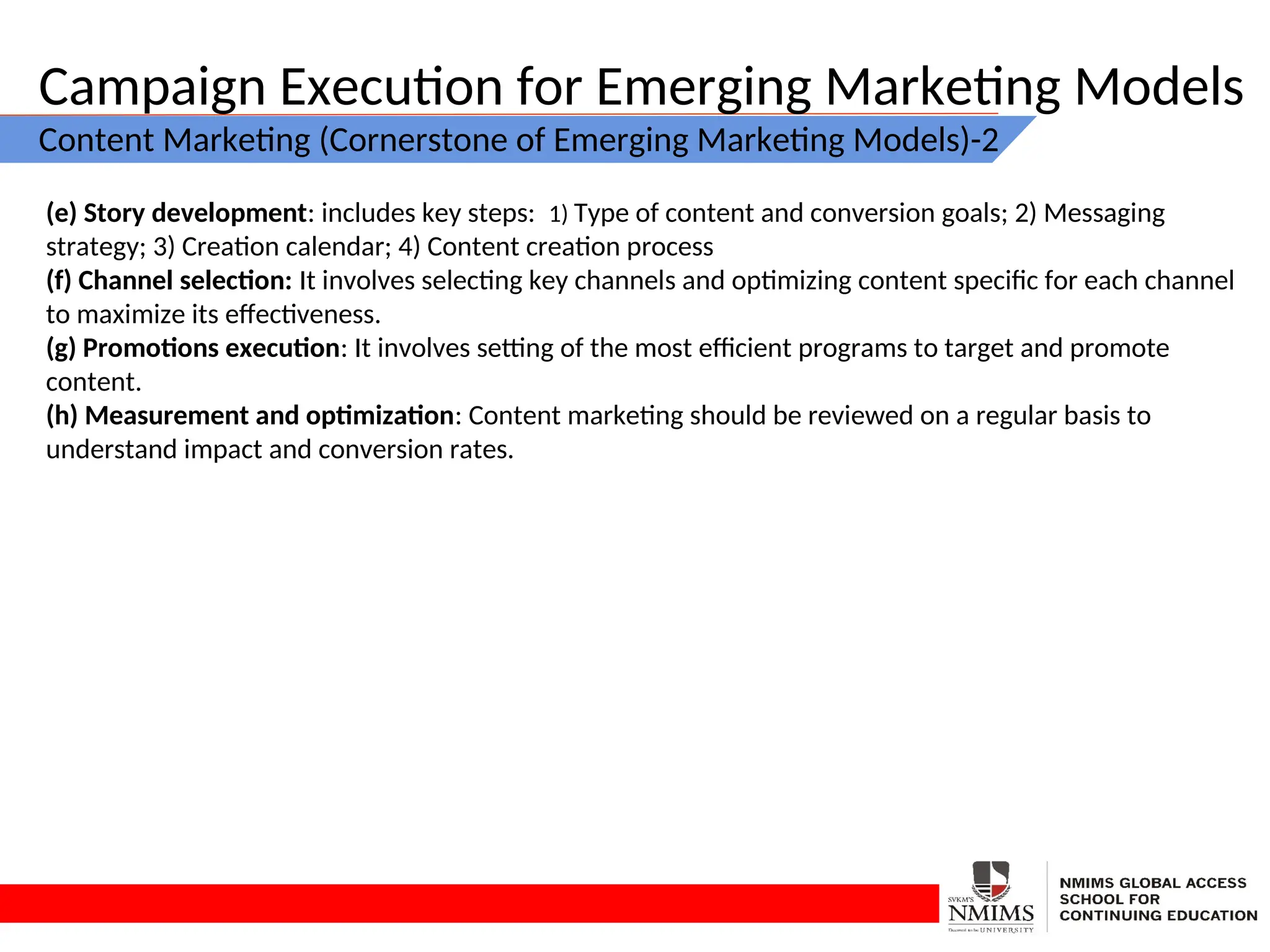 Campaign Execution for Emerging Marketing Models
Content Marketing (Cornerstone of Emerging Marketing Models)-2
(e) Story development: includes key steps: 1) Type of content and conversion goals; 2) Messaging
strategy; 3) Creation calendar; 4) Content creation process
(f) Channel selection: It involves selecting key channels and optimizing content specific for each channel
to maximize its effectiveness.
(g) Promotions execution: It involves setting of the most efficient programs to target and promote
content.
(h) Measurement and optimization: Content marketing should be reviewed on a regular basis to
understand impact and conversion rates.
 