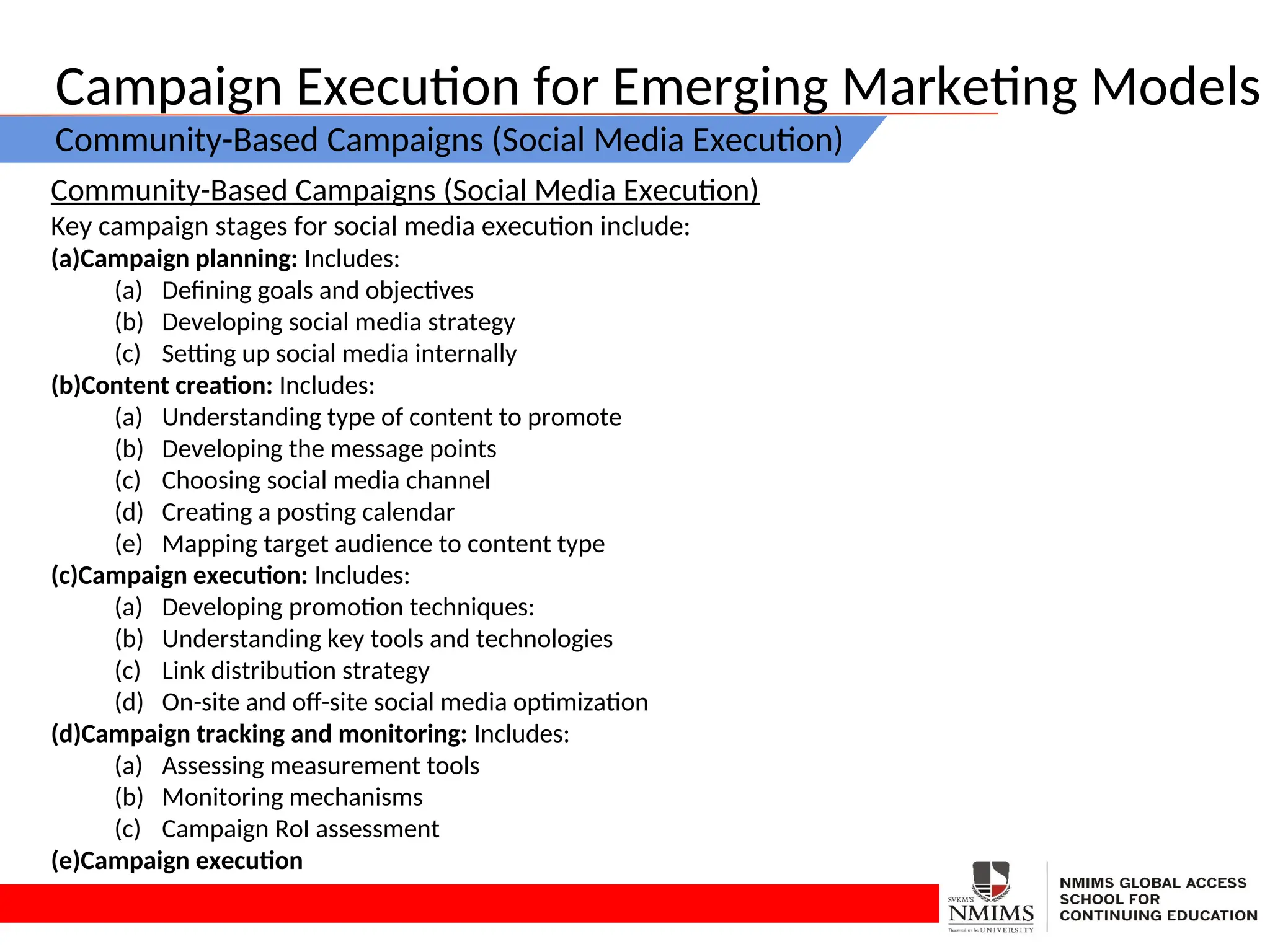 Campaign Execution for Emerging Marketing Models
Community-Based Campaigns (Social Media Execution)
Community-Based Campaigns (Social Media Execution)
Key campaign stages for social media execution include:
(a)Campaign planning: Includes:
(a) Defining goals and objectives
(b) Developing social media strategy
(c) Setting up social media internally
(b)Content creation: Includes:
(a) Understanding type of content to promote
(b) Developing the message points
(c) Choosing social media channel
(d) Creating a posting calendar
(e) Mapping target audience to content type
(c)Campaign execution: Includes:
(a) Developing promotion techniques:
(b) Understanding key tools and technologies
(c) Link distribution strategy
(d) On-site and off-site social media optimization
(d)Campaign tracking and monitoring: Includes:
(a) Assessing measurement tools
(b) Monitoring mechanisms
(c) Campaign RoI assessment
(e)Campaign execution
 